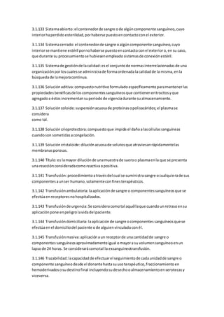 3.1.133 Sistemaabierto: el contenedorde sangre ode algúncomponente sanguíneo,cuyo
interiorhaperdidoesterilidad,porhaberse puestoencontactoconel exterior.
3.1.134 Sistemacerrado:el contenedorde sangre oalgúncomponente sanguíneo,cuyo
interiorse mantiene estéril pornohaberse puestoencontactoconel exterioro,ensu caso,
que durante su procesamientose hubiesenempleadosistemasde conexiónestéril.
3.1.135 Sistemade gestiónde lacalidad: esel conjuntode normasinterrelacionadasde una
organizaciónporloscualesse administrade formaordenadalacalidadde la misma,enla
búsquedade lamejoracontinua.
3.1.136 Soluciónaditiva: compuestonutritivoformuladoespecíficamente paramantenerlas
propiedadesbenéficasde loscomponentessanguíneosque contieneneritrocitosyque
agregadoa éstosincrementansuperiodode vigenciadurante sualmacenamiento.
3.1.137 Solucióncoloide: suspensiónacuosade proteínasopolisacáridos;el plasmase
considera
como tal.
3.1.138 Solucióncrioprotectora: compuestoque impide el dañoalascélulassanguíneas
cuandoson sometidasacongelación.
3.1.139 Solucióncristaloide: diluciónacuosade solutosque atraviesanrápidamentelas
membranasporosas.
3.1.140 Título:es lamayor diluciónde unamuestrade sueroo plasmaenla que se presenta
una reacciónconsideradacomoreactivaopositiva.
3.1.141 Transfusión: procedimientoatravésdel cual se suministrasangre ocualquierade sus
componentesaunser humano,solamenteconfinesterapéuticos.
3.1.142 Transfusiónambulatoria: laaplicaciónde sangre ocomponentessanguíneosque se
efectúaenreceptoresnohospitalizados.
3.1.143 Transfusiónde urgencia: Se consideracomotal aquéllaque cuandounretrasoensu
aplicaciónpone enpeligrolavidadel paciente.
3.1.144 Transfusióndomiciliaria: laaplicaciónde sangre ocomponentessanguíneosque se
efectúaenel domiciliodel paciente ode alguienvinculadoconél.
3.1.145 Transfusiónmasiva: aplicaciónaun receptorde unacantidadde sangre o
componentessanguíneosaproximadamenteigual omayora su volumensanguíneoenun
lapsode 24 horas. Se considerarácomotal la exsanguineotransfusión.
3.1.146 Trazabilidad: lacapacidad de efectuarel seguimientode cadaunidadde sangre o
componente sanguíneodesde el donantehastasuusoterapéutico,fraccionamientoen
hemoderivadososudestinofinal incluyendosudesechooalmacenamientoenserotecasy
viceversa.
 