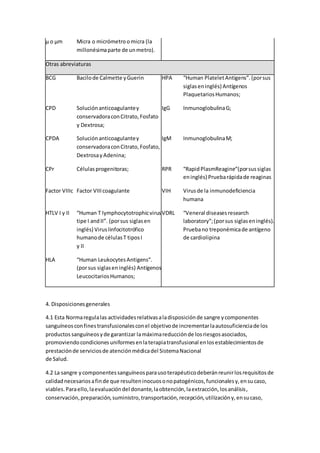 µ o µm Micra o micrómetro omicra (la
millonésimaparte de unmetro).
Otras abreviaturas
BCG Bacilode Calmette yGuerin HPA “Human PlateletAntigens”.(porsus
siglaseninglés) Antígenos
PlaquetariosHumanos;
CPD Soluciónanticoagulantey
conservadoraconCitrato,Fosfato
y Dextrosa;
IgG InmunoglobulinaG;
CPDA Soluciónanticoagulantey
conservadoraconCitrato,Fosfato,
DextrosayAdenina;
IgM InmunoglobulinaM;
CPr Célulasprogenitoras; RPR “RapidPlasmReagine”(porsussiglas
eninglés) Pruebarápidade reaginas
Factor VIIIc Factor VIIIcoagulante VIH Virusde la inmunodeficiencia
humana
HTLV I y II “Human T lymphocytotrophicvirus
tipe I andII”. (porsus siglasen
inglés) Viruslinfocitotrófico
humanode célulasT tiposI
y II
VDRL “Veneral diseasesresearch
laboratory”;(porsus siglaseninglés).
Pruebano treponémicade antígeno
de cardiolipina
HLA “Human LeukocytesAntigens”.
(porsus siglaseninglés) Antígenos
LeucocitariosHumanos;
4. Disposicionesgenerales
4.1 Esta Normaregulalas actividadesrelativasaladisposiciónde sangre ycomponentes
sanguíneosconfinestransfusionalesconel objetivode incrementarlaautosuficienciade los
productos sanguíneosyde garantizar lamáximareducciónde losriesgosasociados,
promoviendocondicionesuniformesenlaterapiatransfusional enlosestablecimientosde
prestaciónde serviciosde atenciónmédicadel SistemaNacional
de Salud.
4.2 La sangre ycomponentessanguíneosparausoterapéuticodeberánreunirlosrequisitosde
calidadnecesariosafinde que resulteninocuosonopatogénicos,funcionalesy,ensucaso,
viables.Paraello,laevaluacióndel donante,laobtención,laextracción,losanálisis,
conservación,preparación,suministro,transportación,recepción,utilizacióny,ensucaso,
 