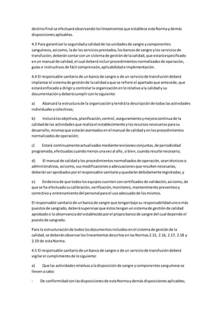 destinofinal se efectuaráobservandoloslineamientosque establece estaNormaydemás
disposicionesaplicables.
4.3 Para garantizarla seguridadycalidadde lasunidadesde sangre ycomponentes
sanguíneos,asícomo, lade losserviciosprestados,losbancosde sangre ylos serviciosde
transfusión,deberáncontarconun sistemade gestiónde lacalidad,que estaráespecificado
enun manual de calidad,el cual deberáincluirprocedimientosnormalizadosde operación,
guías e instructivosde fácil comprensión,aplicabilidade implementación.
4.4 El responsable sanitariode unbancode sangre o de un serviciode transfusióndeberá
implantarel sistemade gestiónde lacalidadaque se refiere el apartadoque antecede,que
estaráenfocadoa dirigirycontrolarla organizaciónenlorelativoala calidady su
documentaciónydeberácumplirconlosiguiente:
a) Abarcará la estructurade la organizaciónytendrá la descripciónde todaslasactividades
individualesycolectivas;
b) Incluirálosobjetivos,planificación,control,aseguramientoymejoracontinuade la
calidadde las actividadesque realizael establecimientoylosrecursosnecesariosparasu
desarrollo,mismosque estaránasentadosenel manual de calidadyenlosprocedimientos
normalizadosde operación;
c) Estará continuamenteactualizadosmedianterevisionesconjuntas,de periodicidad
programada,efectuadascuandomenosunavezal año, o bien,cuandoresulte necesario;
d) El manual de calidadylos procedimientosnormalizadosde operación,seantécnicoso
administrativos,asícomo,susmodificacionesoadecuacionesque resultennecesarias,
deberánseraprobadosporel responsable sanitarioyquedarándebidamenteregistradas,y
e) Evidenciade que todoslosequiposcuentenconcertificadosde validación,asícomo,de
que se ha efectuadosucalibración,verificación,monitoreo,mantenimientopreventivoy
correctivoy entrenamientodelpersonalparael usoadecuadode losmismos.
El responsable sanitariode unbancode sangre que tenganbajosu responsabilidadunoomás
puestosde sangrado,deberásupervisarque éstostenganunsistemade gestiónde calidad
aprobadoo la observanciadel establecidoporel propiobancode sangre del cual depende el
puestode sangrado.
Para la estructuraciónde todoslosdocumentosincluidosenel sistemade gestiónde la
calidad,se deberánobservarloslineamientosdescritosenlasNormas2.15, 2.16, 2.17, 2.18 y
2.19 de estaNorma.
4.5 El responsable sanitariode unbancode sangre o de un serviciode transfusióndeberá
vigilarel cumplimientode losiguiente:
a) Que las actividadesrelativasaladisposiciónde sangre ycomponentessanguíneosse
llevenacabo:
- De conformidadconlasdisposicionesde estaNormaydemásdisposicionesaplicables;
 