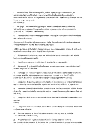 - En condicionesde máximaseguridad,bienestaryrespetoparalosdonantes,los
receptores,el personalde salud,voluntariosyvisitantes.Estascondicionesdeberán
mantenerse enlospuestosde sangrado,asícomo,enlas colectasexternasque lleve acaboun
banco de sangre o un puesto
de sangrado,y
- En apegoa loslineamientosyprincipiosinternacionalesde buenasprácticasde
fabricaciónparaproductosbiológicos(consúltese losdocumentosreferenciadosenlos
apartados22.13 y 22.14 de estaNorma),y
b) La observanciadel sistemade gestiónde lacalidadparasupervisarel cumplimientode
losrequisitosdel mismo.
El responsable de unbancode sangre deberávigilarel cumplimientode lasdisposicionesde
este apartadoenlos puestosde sangradoque tuviesen.
4.6 El responsable sanitariodel establecimiento,el olosencargadosdel sistemade gestiónde
la calidad deberánobservarlasdisposicionessiguientes:
a) Dirigiry controlarla organizaciónconrespectoala calidadpara conducira la misma
hacia lamejorade su desempeño;
b) Establecerypromoverlosobjetivosde lacalidadde laorganización;
c) Asegurarse de ladisponibilidadde losrecursosnecesariosparael mantenimientodel
sistemade gestiónde lacalidad;
d) Participarconel resto del personal paraalcanzary mantenerlaeficaciadel sistemade
gestiónde lacalidad,así como ensu mejoracontinua,conbase enla identificación,
planificación,desarrolloe implementaciónde procesosque permitanmejorarlo;
e) Asegurarse de que losprocesosnormalizadosde operaciónque se empleansonacordes
con el sistemade gestiónde lacalidadyque se encuentrendisponiblesensulugarde uso;
f) Establecerlosprocedimientosparalaidentificación,obtenciónde datos,análisis,diseño,
desarrolloyseguimientode lasaccionescorrectivasypreventivasparamejoraryactualizarlos
procesos;
g) Asegurarse de que losdocumentosobsoletosesténadecuadamente identificadosyque
no estén
enuso;
h) Asegurarlaconfidencialidadycustodiade losdocumentosque lorequieran,de acuerdo
a la legislaciónaplicable;
i) Asegurarse de que se identificanlosdocumentosexternosyque se controla
adecuadamente sudistribución,y
j) Asegurarse de que el personal seaformadoenel usoy laaplicaciónde los
procedimientosnormalizadosde operaciónque integran el sistemade gestiónde lacalidadya
 