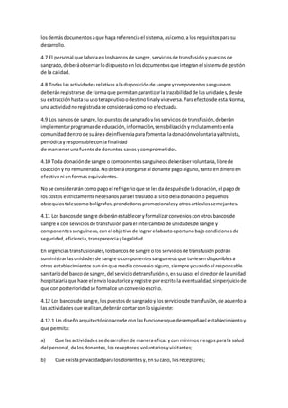 losdemásdocumentosaque haga referenciael sistema,asícomo,a los requisitosparasu
desarrollo.
4.7 El personal que laboraenlosbancosde sangre,serviciosde transfusiónypuestosde
sangrado,deberáobservarlodispuestoenlosdocumentosque integranel sistemade gestión
de la calidad.
4.8 Todas lasactividadesrelativasaladisposiciónde sangre ycomponentessanguíneos
deberánregistrarse,de formaque permitangarantizarlatrazabilidadde lasunidades,desde
su extracciónhastasu usoterapéuticoodestinofinal yviceversa.Paraefectosde estaNorma,
una actividadnoregistradase considerarácomono efectuada.
4.9 Los bancosde sangre,lospuestosde sangradoylosserviciosde transfusión,deberán
implementarprogramasde educación,información,sensibilizaciónyreclutamientoenla
comunidaddentrode suárea de influenciaparafomentarladonaciónvoluntariayaltruista,
periódicayresponsable conlafinalidad
de mantenerunafuente de donantes sanosycomprometidos.
4.10 Toda donaciónde sangre o componentessanguíneosdeberáservoluntaria,librede
coacción yno remunerada.Nodeberáotorgarse al donante pagoalguno,tantoendineroen
efectivoni enformasequivalentes.
No se considerarán comopagoel refrigerioque se lesdadespuésde ladonación,el pagode
loscostos estrictamentenecesariosparael trasladoal sitiode ladonacióno pequeños
obsequiostalescomobolígrafos,prendedorespromocionalesyotrosartículossemejantes.
4.11 Los bancos de sangre deberánestableceryformalizarconveniosconotrosbancosde
sangre o con serviciosde transfusiónparael intercambiode unidadesde sangre y
componentessanguíneos,conel objetivode lograrel abastooportunobajocondicionesde
seguridad,eficiencia,transparenciaylegalidad.
En urgenciastransfusionales,losbancosde sangre olos serviciosde transfusiónpodrán
suministrarlasunidadesde sangre ocomponentessanguíneosque tuviesendisponiblesa
otros establecimientosaunsinque medie convenioalguno,siempre ycuandoel responsable
sanitariodel bancode sangre,del serviciode transfusióno,ensucaso, el directorde la unidad
hospitalariaque hace el envíoloautorice yregistre porescritola eventualidad,sinperjuiciode
que con posterioridadse formalice unconvenioescrito.
4.12 Los bancos de sangre,lospuestosde sangradoy losserviciosde transfusión,de acuerdoa
lasactividadesque realizan,deberáncontarconlosiguiente:
4.12.1 Un diseñoarquitectónicoacorde conlasfuncionesque desempeñael establecimientoy
que permita:
a) Que las actividadesse desarrollende maneraeficazyconmínimosriesgosparala salud
del personal,de losdonantes,losreceptores,voluntariosyvisitantes;
b) Que existaprivacidadparalosdonantesy,ensucaso, losreceptores;
 
