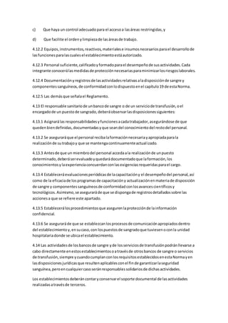 c) Que haya un control adecuadopara el accesoa lasáreas restringidas,y
d) Que facilite el ordenylimpiezade lasáreasde trabajo.
4.12.2 Equipos,instrumentos,reactivos,materialese insumosnecesariosparael desarrollode
lasfuncionesparalascualesel establecimientoestáautorizado.
4.12.3 Personal suficiente,calificadoyformadoparael desempeñode susactividades.Cada
integrante conocerálasmedidasde protecciónnecesariasparaminimizarlosriesgoslaborales.
4.12.4 Documentaciónyregistrosde lasactividadesrelativasaladisposiciónde sangre y
componentessanguíneos,de conformidadconlodispuestoenel capítulo19 de estaNorma.
4.12.5 Las demásque señalael Reglamento.
4.13 El responsable sanitariode unbancode sangre o de un serviciode transfusión,oel
encargadode un puestode sangrado,deberáobservarlasdisposicionessiguientes:
4.13.1 Asignarálas responsabilidadesyfuncionesacadatrabajador,asegurándose de que
quedenbiendefinidas,documentadasyque seandel conocimientodel restodel personal.
4.13.2 Se aseguraráque el personal recibalaformaciónnecesariayapropiadaparala
realizaciónde sutrabajoy que se mantengacontinuamenteactualizado.
4.13.3 Antesde que un miembrodel personal accedaala realizaciónde unpuesto
determinado,deberáserevaluadoyquedarádocumentadoque laformación,los
conocimientosylaexperienciaconcuerdanconlasexigenciasrequeridasparael cargo.
4.13.4 Estableceráevaluacionesperiódicasde lacapacitacióny el desempeñodel personal,así
como de la eficaciade losprogramasde capacitacióny actualizaciónenmateriade disposición
de sangre y componentessanguíneosde conformidadconlosavancescientíficosy
tecnológicos.Asimismo,se aseguraráde que se dispongade registrosdetalladossobre las
accionesa que se refiere este apartado.
4.13.5 Establecerálosprocedimientosque asegurenlaprotecciónde lainformación
confidencial.
4.13.6 Se aseguraráde que se establezcanlosprocesosde comunicaciónapropiadosdentro
del establecimientoy,ensucaso,con lospuestosde sangradoque tuviesenoconla unidad
hospitalariadonde se ubicael establecimiento.
4.14 Las actividadesde losbancosde sangre yde losserviciosde transfusiónpodránllevarse a
cabo directamente enestosestablecimientosoatravésde otrosbancos de sangre o servicios
de transfusión,siempre ycuandocumplanconlosrequisitosestablecidosenestaNormayen
lasdisposicionesjurídicasque resultenaplicablesconel finde garantizarlaseguridad
sanguínea,peroencualquiercasoseránresponsablessolidariosde dichasactividades.
Los establecimientosdeberáncontaryconservarel soporte documental de lasactividades
realizadasatravésde terceros.
 