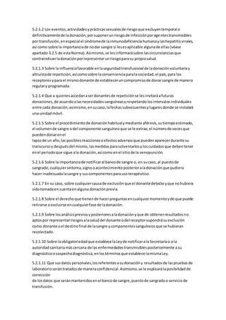 5.2.1.2 Los eventos,actividadesyprácticassexualesde riesgoque excluyentemporal o
definitivamentede ladonación,porsuponerunriesgode infecciónporagentestransmisibles
por transfusión,enespecial el síndromede lainmunodeficienciahumanaylashepatitisvirales,
así como sobre la importanciade nodar sangre si lesesaplicable algunade ellas(véase
apartado 3.2.5 de estaNorma).Asimismo,se lesinformarásobre lascircunstanciasque
contraindicanladonaciónporrepresentarunriesgoparasu propiasalud.
5.2.1.3 Sobre la influenciafavorable enlaseguridadtransfusional de ladonaciónvoluntariay
altruistade repetición,asícomosobre laconvenienciaparalasociedad,el país,para los
receptoresypara el mismodonante de estableceruncompromisode donarsangre de manera
regulary programada.
5.2.1.4 Que a quienesaccedanaserdonantesde repeticiónse lesinvitaráafuturas
donaciones,de acuerdoalasnecesidadessanguíneasyrespetandolosintervalosindividuales
entre cada donación;asimismo,ensucaso,lafechassubsecuentesylugaresdonde se instalará
una unidadmóvil.
5.2.1.5 Sobre el procedimientode donaciónhabitualymediante aféresis,sutiempoestimado,
el volumende sangre odel componente sanguíneoque se le extrae,el númerode vecesque
puedendonarenel
lapsode un año,las posiblesreaccionesoefectosadversosque puedenaparecerdurante su
transcursoy despuésdel mismo, lasmedidasparasolventarlosyloscuidadosque debentener
enel periodoque sigue ala donación,asícomo enel sitiode la venopunción.
5.2.1.6 Sobre la importanciade notificaral bancode sangre o, en sucaso, al puestode
sangrado,cualquiersíntoma,signooacontecimientoposterioraladonaciónque pudiera
hacer inadecuadalasangre y suscomponentesparausoterapéutico.
5.2.1.7 En su caso, sobre cualquiercausade exclusiónque el donantedetecte yque nohubiera
sidotomadaen cuentaenalguna donaciónprevia.
5.2.1.8 Sobre el derechoque tienende hacerpreguntasencualquiermomentoyde que puede
retirarse oexcluirse encualquierfase de ladonación.
5.2.1.9 Sobre losanálisispreviosyposterioresaladonaciónyque de obtenerresultadosno
aptospor representarriesgosalasaluddel donante odel receptorsupondrásuexclusión
como donante oel destinofinal de lasangre ycomponentessanguíneosque se hubieran
recolectado.
5.2.1.10 Sobre laobligatoriedadque establece laLeyde notificarala Secretaríao a la
autoridadsanitariamáscercana de las enfermedadestransmisiblesposteriormente asu
diagnósticoosospechadiagnóstica,enlostérminosque establece lamismaLey.
5.2.1.11 Que susdatos personales,losreferentesasudonacióny resultadosde laspruebasde
laboratorioserántratadosde maneraconfidencial.Asimismo,se le explicarálaposibilidadde
corrección
de losdatos que seránmantenidosenel bancode sangre,puestode sangradoo serviciode
transfusión.
 