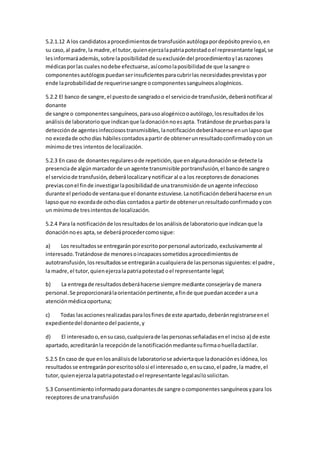 5.2.1.12 A los candidatosaprocedimientosde transfusiónautólogapordepósitoprevioo,en
su caso,al padre,la madre,el tutor,quienejerzalapatriapotestadoel representante legal,se
lesinformaráademás,sobre laposibilidadde suexclusióndel procedimientoylasrazones
médicasporlas cualesnodebe efectuarse,asícomolaposibilidadde que lasangre o
componentesautólogospuedanserinsuficientesparacubrirlas necesidadesprevistasypor
ende laprobabilidadde requerirsesangre ocomponentessanguíneosalogénicos.
5.2.2 El banco de sangre,el puestode sangradoo el serviciode transfusión,deberánotificaral
donante
de sangre o componentessanguíneos,parausoalogénicooautólogo,losresultadosde los
análisisde laboratorioque indicanque ladonaciónnoesapta. Tratándose de pruebaspara la
detecciónde agentesinfecciosostransmisibles,lanotificacióndeberáhacerse enunlapsoque
no excedade ochodías hábilescontadosapartir de obtenerunresultadoconfirmadoyconun
mínimode tres intentos de localización.
5.2.3 En caso de donantesregularesode repetición,que enalgunadonaciónse detecte la
presenciade algúnmarcadorde un agente transmisible portransfusión,el bancode sangre o
el serviciode transfusión,deberálocalizarynotificar al oa los receptoresde donaciones
previasconel finde investigarlaposibilidadde unatransmisiónde unagente infeccioso
durante el periodode ventanaque el donante estuviese.Lanotificacióndeberáhacerse enun
lapsoque no excedade ochodías contadosa partirde obtenerunresultadoconfirmadoycon
un mínimode tresintentosde localización.
5.2.4 Para la notificaciónde losresultadosde losanálisisde laboratorioque indicanque la
donaciónnoes apta,se deberáprocedercomosigue:
a) Los resultadosse entregaránporescritoporpersonal autorizado,exclusivamente al
interesado.Tratándose de menoresoincapacessometidosaprocedimientosde
autotransfusión,losresultadosse entregaránacualquierade laspersonassiguientes:el padre,
la madre,el tutor,quienejerzalapatriapotestadoel representante legal;
b) La entregade resultadosdeberáhacerse siempre mediante consejeríayde manera
personal.Se proporcionarálaorientaciónpertinente,afinde que puedanaccedera una
atenciónmédicaoportuna;
c) Todas lasaccionesrealizadasparalosfinesde este apartado,deberánregistrarseenel
expedientedel donanteodel paciente,y
d) El interesadoo,ensucaso,cualquierade laspersonasseñaladasenel inciso a) de este
apartado,acreditaránla recepciónde lanotificaciónmediantesufirmaohuelladactilar.
5.2.5 En caso de que enlosanálisisde laboratoriose adviertaque ladonaciónesidónea,los
resultadosse entregaránporescritosólosi el interesado o,ensucaso,el padre,la madre,el
tutor,quienejerzalapatriapotestadoel representante legalasílosolicitan.
5.3 Consentimientoinformadoparadonantesde sangre ocomponentessanguíneosypara los
receptoresde unatransfusión
 
