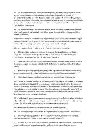 5.3.1 Los donantesde sangre y componentessanguíneos,losreceptoresylaspersonasque
vayana someterse aprocedimientosde transfusiónautóloga,deberánotorgarsu
consentimientoescrito,confirmade autorizacióno,ensucaso, con huelladactilar,unavez
que hubieranrecibidoinformacióncompletaya su satisfacciónsobre el actode disposiciónde
que se trate, enun documentodenominado “cartade consentimientoinformado”(véase
capítulo19 de estaNorma).
5.3.2 Los otorgantesde una carta consentimientoinformado, deberánsermayoresde edad,
estaren plenousode susfacultadesmentalesyactuar de maneralibre,sincoacciónfísica,
moral o económica.
Tratándose de menoresoincapacesque fuesenarecibirunatransfusiónosometerse aalgún
procedimientoparauso autólogo,lacarta consentimientoinformadolaotorgaráel padre,la
madre,el tutor,quienejerzalapatriapotestadoel representante legal.
5.3.3 Los responsablesde recabarlacarta del consentimientoinformadoson:
a) El responsable sanitario de unbancode sangre o el encargadode unpuestode
sangrado,o bienel personal asignadoporéstos,parael casode donantesde sangre o
componentessanguíneosparafinesde transfusiónalogénica;
b) El responsablesanitariooel personal asignado de unbancode sangre o de un servicio
de transfusión,paraefectuarunprocedimientode transfusiónautólogamediante depósito
previo;
c) El médicoque indique oel que vayaa ejecutaralgúnprocedimientode hemodilución
aguda preoperatoriaode recuperaciónsanguíneaperioperatoriaparausoautólogo,y
d) El médicotratante oel médicoque indique unatransfusiónenalgúnreceptor.
5.3.4 En caso de urgenciaparaaplicar unatransfusiónenunreceptorque no esté enusopleno
de sus facultadesmentalesoante lanecesidadde efectuarunprocedimientode transfusión
autólogaenmenoresoincapacesde otorgar su consentimientoyenausenciade unotorgante
facultadopara el ejerciciode tal derecho,el médicotratante oel responsable sanitario de un
banco de sangre o serviciode transfusión,llevaráacabo el procedimientode que se trate,
dejandoconstanciaenel expediente clínico.
5.3.5 Tratándose de receptoresque requierancontinuamentetransfusiones,elconsentimiento
informadose obtendrálaprimeravezque searequeridalatransfusiónyenlassubsecuentes
bastará con registrarlaconformidaddel receptorensuexpedienteclínico.
5.4 Refrigerioysuplementosvitamínicosymineralesparalosdonantes
5.4.1 Los bancosde sangre y lospuestosde sangradodeberánproporcionaralosdonantes:
a) Un refrigeriodespuésde cadadonación,conun volumen,entrelíquidosysólidos,
similaral volumende lasangre ocomponente sanguíneoextraído,y
b) Cuandose juzgue indicadoyde no haberintolerancia,el personal médicodel bancode
sangre o del puestode sangrado,prescribirásuplementosde hierro,folatosoambos.
 