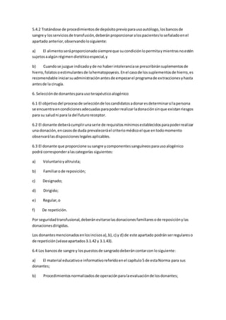 5.4.2 Tratándose de procedimientosde depósitoprevioparausoautólogo,losbancosde
sangre y losserviciosde transfusión,deberánproporcionaralospacientesloseñaladoenel
apartado anterior,observandolosiguiente:
a) El alimentoseráproporcionadosiempreque sucondiciónlopermitaymientrasnoestén
sujetosaalgúnrégimendietéticoespecial,y
b) Cuandose juzgue indicadoyde no haberintoleranciase prescribiránsuplementosde
hierro,folatosoestimulantesde lahematopoyesis.Enel casode lossuplementosde hierro,es
recomendable iniciarsuadministraciónantesde empezarel programade extraccionesyhasta
antesde la cirugía.
6. Selecciónde donantesparausoterapéuticoalogénico
6.1 El objetivodel procesode selecciónde loscandidatosadonaresdeterminarsi lapersona
se encuentraencondicionesadecuadasparapoderrealizarladonaciónsinque existanriesgos
para su saludni para la del futuroreceptor.
6.2 El donante deberácumplirunaserie de requisitosmínimosestablecidosparapoderrealizar
una donación,encasosde duda prevaleceráel criteriomédicoel que entodomomento
observarálasdisposicioneslegalesaplicables.
6.3 El donante que proporcione susangre ycomponentessanguíneosparausoalogénico
podrá corresponderalascategorías siguientes:
a) Voluntarioyaltruista;
b) Familiarode reposición;
c) Designado;
d) Dirigido;
e) Regular,o
f) De repetición.
Por seguridadtransfusional,deberánevitarselasdonacionesfamiliaresode reposiciónylas
donacionesdirigidas.
Los donantesmencionadosenlosincisosa),b),c) y d) de este apartado podránserregulareso
de repetición(véaseapartados3.1.42 y 3.1.43).
6.4 Los bancosde sangre y lospuestosde sangradodeberáncontarcon losiguiente:
a) El material educativoe informativoreferidoenel capítulo5 de estaNorma para sus
donantes;
b) Procedimientosnormalizadosde operaciónparalaevaluaciónde losdonantes;
 