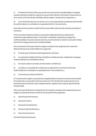 c) Formatosde historiaclínicaque cuente concuestionariosestandarizadosenlenguaje
comprensibleparael públicoengeneral,que permitanobtenerinformaciónrelevanteacerca
de la saludy estilode vidadel candidatoadonarsangre o componentessanguíneos,y
d) Una listade fármacos de usocomún,con sus correspondientesperiodosde diferimiento
de conformidadconlo señaladoenel apartado6.10.6.5.2 de esta Norma.
Estos documentosestaránentodomomentoaccesiblesal personal de saludque participaen
el proceso.
6.5 El consultoriodonde se efectúe laevaluaciónmédicadel donante,deberátener
condicionesadecuadasde acceso, iluminación,ventilación,temperaturayasegurarla
confidencialidad.Encasode colectasexternas,lossitiosdonde se realice laevaluaciónmédica
permitiránel aseguramientode laconfidencialidad.
6.6 La evaluaciónclínicapara obtenersangre ocomponentessanguíneosde undonante
deberáefectuarse de conformidadconlosiguiente:
a) El médicoque laefectúe tendrácapacitaciónsuficiente;
b) La evaluaciónladeberáefectuarmetódicaycuidadosamente,empleandounlenguaje
comprensibleparaloscandidatosadonar;
c) Se llevaráacabo enprivadoy tendrácarácter confidencial;
d) Los datosy el resultadode lavaloraciónse registraránenunahistoriaclínicade
conformidadconloseñaladoenel apartado19.3.4.1 de estaNorma,y
e) Los demásque señalaestaNorma.
6.7 Los bancosde sangre y lospuestosde sangradodeberánanalizarlosmotivosde exclusión
de losdonantesy laprevalenciade losmismosconel finde detectarlasdesviacionesenel
procedimientode selección.Estosestablecimientos,deberántenersoporte documental de
estaactividad.
6.8 La selecciónde donante yladisposiciónde lasangre ycomponentessanguíneosparauso
alogénico,deberáefectuarseatravésde losprocedimientossiguientes:
a) Identificacióndel donante;
b) Evaluaciónclínica;
c) Evaluaciónde laboratorio;
d) Autoexclusióndel donante,y
e) Exclusiónporterceros.
6.9 Identificacióndel donante
 