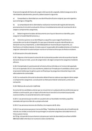 El personal asignadodel bancode sangre odel puestode sangrado,deberáasegurarse de la
identidadde cadadonante;paraello,deberáacatarlo siguiente:
a) Comprobarásu identidadconunaidentificaciónoficialenoriginal,que este vigentey
que contengasu fotografía;
b) La comprobaciónde la identidadse realizaráal momentodel registrodel donante,
previamenteal iniciode laevaluaciónclínicae inmediatamenteantesde laextracciónde la
sangre o componentessanguíneos;
c) Deberáregistrarlosdatos del documentoconel que el donante se identifica,para
asegurarla trazabilidaddel proceso,y
d) Excluiráa quienesnose identifiquenyaaquelloscuyosrasgosfisonómicosno
concuerdenconlosde la fotografía.En caso que el donante noporte identificaciónysu
donaciónseamuyimportante,suidentidadpodráserreconocidaporel paciente,sus
familiaresoel médicotratante.Entalescasosel responsable delestablecimientooel medicoa
cargo de ladonaciónloautorizarápor escritoenla historiaclínicaque al efectose elabore.
6.10 Evaluaciónclínicadel donante
6.10.1 Algunoscriteriosparala selecciónde losdonantespuedenvariarde acuerdoal tipode
donaciónde que se trate, yasea de sangre total o de algúncomponente sanguíneomediante
aféresis.
6.10.2 Completadoel cuestionariode lahistoriaclínicareferidosenel incisoc) del apartado
6.4 y enel apartado 19.3.4.1 de estaNorma,deberáserfirmadoporel candidatoa donar y por
el personal médicoque loaplicó,quienverificaráque laspreguntasrelevanteshayansido
adecuadamente contestadas.
6.10.3 La evaluaciónclínicade losdonantesdeberáhacerse cadavezque alguiendone sangre
o componentessanguíneos.Laevaluaciónse efectuaráel díade ladonacióny antesde la
extracción.
6.10.4 Motivosde exclusión indefinida
Se excluiránloscandidatosadonarque se encuentrenencualquierade lascondicionesque se
señalana continuación,porunlapsosuficiente trasel cese de lacircunstanciaque pueda
ocasionardañosa lasaluddel donante odel receptor:
6.10.4.1 Las personasque noesténenusoplenode susfacultadesmentalesyaquéllos
coartados del ejerciciolibre de supropiavoluntad.
6.10.4.2 Las personasmenoresde 18 añosy losmayoresde 65 años.
6.10.4.3 Las personasque pesenmenosde 50kg. Tratándose de donantesde eritroaféresisde
más de una unidad,se excluiránlosque tenganunvolumensanguíneocalculadomenora5
litroso pesenmenos
de 70 kg,incluyendolosque alcancenestepesoporrazónde obesidad(consúlteselaNOM-
008-SSA3-2010 referidaenel numeral 2.12de estaNorma).
 