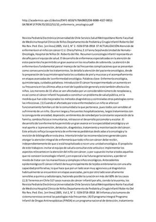 http://academico.upv.cl/doctos/ENFE-6018/%7BA0B052D8-B08B-4327-BB52-
0A7BE4F1F7F0%7D/2012/S1/10_enfermeria_oncologica.pdf
RevistaPediatríaElectrónicaUniversidadde Chile ServicioSaludMetropolitanoNorte Facultad
de MedicinaHospital Clínicode NiñosDepartamentode PediatríayCirugíaInfantil RobertoDel
Río Rev.Ped.Elec.[enlínea] 2005, Vol 2, N° 2. ISSN 0718-0918 37 ACTUALIZACIÓN Atenciónde
enfermeríaenel niñoconcáncer E.U. CheryPalma,E.U FannySepúlvedaUnidadde Hemato-
Oncología,Hospital de NiñosDr.Robertodel Río. ResumenLaoncologíainfantil representaun
desafíopara el equipode salud.El desarrollode enfermerasespecializadasenlaatenciónde
estospacienteshapermitidoungranavance enlosresultadosde sobrevida.Laatenciónde
enfermeríaesfundamental parael manejode lasfrecuentescomplicacionesque se presentan
como consecuenciade lostratamientos.Se detallalaatencióndel pacienteoncológico,desde
la preparaciónde laquimioterapiahastaloscuidadosde piel ymucosasyel acompañamiento
enetapasavanzadasde laenfermedadoncológica.Palabrasclave:Enfermeríaoncológica,
quimioterapia,cuidadospaliativos.IntroducciónEl cáncerhaexperimentadounaumentoen
su frecuenciaenlosúltimosañosanivel de lapoblacióngeneralyestotambiénafectaalos
niños.Losmenoresde 15 añosse venafectadosporun considerablenúmerode neoplasiasy,
esasí como el cáncerinfantil hapasadoa constituirunproblemade saludpública,enla
medidaque hansidomejoradoslos métodosdiagnósticosycontroladasotraspatologíascomo
lasinfecciosas.(1) Cuandoel afectadoporestaenfermedadesunniñose alterael
funcionamientofamiliaryel de la comunidadala que pertenece,puestodossonsensiblesal
sufrimientode unniño.Ocurrenlargasy frecuenteshospitalizaciones,largostratamientoscon
la consiguiente ansiedad,depresión,sentimientosde soledadporlaconstante separaciónde la
familia,cambiosfísicose inmunitarios,retrasoenel desarrollopsicomotoryescolar. El
desarrollode laenfermeríahapermitidoungranavance enla especialidadoncológicayun
real aporte a laprevención,detección,diagnóstico,tratamientoymonitorizacióndelcáncer.
Este artículo reflejalaexperienciade enfermeraspediátricasdedicadasalaoncologíay la
revisiónde bibliografíaenestaárea.Intentabrindarlasrecomendacionesgeneralespara
otorgar la atenciónintegral de enfermeríaque todoniñoconcáncer debe recibir,
independientementede que si estáhospitalizadoonoenuna unidadoncológica.El propósito
de este trabajoes invitaral equipode saludaconsultareste artículoe implementarlos
aspectosrelevantesenlaatencióndel niñoconcáncer,y por supuestoinvitaratodosaquellos
que no conocenlaoncología infantil,yenespecial alasfuturasgeneraciones,aperderel
miedode tratar con losmaravillososycomplejosniñosoncológicos.Antecedentes
epidemiológicosEl cáncerinfantil derivaprincipalmente de tejidosembrionariosconunaalta
capacidadproliferativa,loque hace que porun ladoseanmuy agresivosyal diagnóstico
habitualmente se encuentrenenetapasavanzadas,peroporotroladoseanaltamente
sensiblesaquimioyradioterapia,haciendoposiblelacuraciónenmás del 60% de loscasos
(2,3) TenemosenChile 517 casosnuevosde cáncer infantil poraño,siendolaleucemia,los
RevistaPediatríaElectrónicaUniversidadde Chile ServicioSaludMetropolitanoNorte Facultad
de MedicinaHospital Clínicode NiñosDepartamentode PediatríayCirugíaInfantil RobertoDel
Río Rev.Ped.Elec.[enlínea] 2005, Vol 2, N° 2. ISSN 0718-0918 38 linfomasylostumoresde
sistemanerviosocentral laspatologíasmásfrecuentes.(4) El programaintegral Programa
Infantil de DrogasAntineoplásicas(PINDA) esunprogramanacional de detección,tratamiento
 