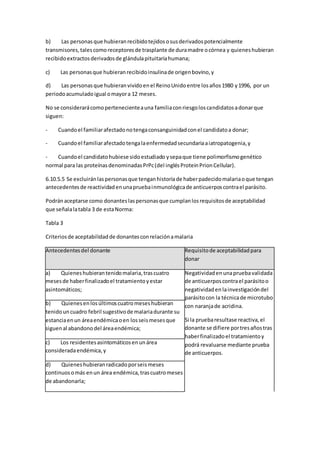 b) Las personasque hubieranrecibidotejidososusderivadospotencialmente
transmisores,talescomoreceptoresde trasplante de duramadre ocórnea y quieneshubieran
recibidoextractosderivadosde glándulapituitariahumana;
c) Las personasque hubieranrecibidoinsulinade origenbovino,y
d) Las personasque hubieranvividoenel ReinoUnidoentre losaños1980 y1996, por un
periodoacumuladoigual omayora 12 meses.
No se considerarácomopertenecienteauna familiaconriesgoloscandidatosadonarque
siguen:
- Cuandoel familiarafectadonotengaconsanguinidadconel candidatoa donar;
- Cuandoel familiarafectadotengalaenfermedadsecundariaaiatropatogenia,y
- Cuandoel candidatohubiese sidoestudiado ysepaque tiene polimorfismogenético
normal para las proteínasdenominadasPrPc(del inglésProteinPrionCellular).
6.10.5.5 Se excluiránlaspersonasque tenganhistoriade haberpadecidomalariaoque tengan
antecedentesde reactividadenunapruebainmunológicade anticuerposcontrael parásito.
Podránaceptarse como donanteslaspersonasque cumplanlosrequisitosde aceptabilidad
que señalalatabla 3 de estaNorma:
Tabla 3
Criteriosde aceptabilidadde donantesconrelaciónamalaria
Antecedentesdel donante Requisitode aceptabilidadpara
donar
a) Quieneshubierantenidomalaria,trascuatro
mesesde haberfinalizadoel tratamientoyestar
asintomáticos;
Negatividadenunapruebavalidada
de anticuerposcontrael parásitoo
negatividaden lainvestigacióndel
parásitocon la técnicade microtubo
con naranjade acridina.
Si la pruebaresultase reactiva,el
donante se difiere portresañostras
haberfinalizadoel tratamientoy
podrá revaluarse mediante prueba
de anticuerpos.
b) Quienesenlosúltimoscuatromeseshubieran
tenidouncuadro febril sugestivode malariadurante su
estanciaenun áreaendémicaoen losseismesesque
siguenal abandonodel áreaendémica;
c) Los residentesasintomáticosenunárea
consideradaendémica,y
d) Quieneshubieranradicadoporseismeses
continuosomás enun área endémica,trascuatromeses
de abandonarla;
 