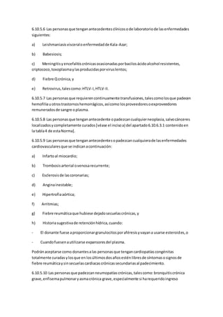 6.10.5.6 Las personasque tenganantecedentesclínicosode laboratoriode lasenfermedades
siguientes:
a) Leishmaniasisvisceraloenfermedadde Kala-Azar;
b) Babesiosis;
c) Meningitisyencefalitiscrónicasocasionadasporbacilosácidoalcohol resistentes,
criptococo,toxoplasmaylasproducidasporviruslentos;
d) Fiebre Qcrónica,y
e) Retrovirus,talescomo:HTLV-I,HTLV-II.
6.10.5.7 Las personasque requierencontinuamente transfusiones,talescomolosque padecen
hemofiliauotrostrastornoshemorrágicos,asícomo losproveedoresoexproveedores
remuneradosde sangre oplasma.
6.10.5.8 Las personasque tenganantecedente opadezcancualquierneoplasia,salvocánceres
localizadosycompletamente curados[véase el incisoa) del apartado6.10.6.3.1 contenidoen
la tabla4 de estaNorma].
6.10.5.9 Las personasque tenganantecedentesopadezcancualquierade lasenfermedades
cardiovascularesque se indicanacontinuación:
a) Infartoal miocardio;
b) Trombosisarterial ovenosarecurrente;
c) Esclerosisde lascoronarias;
d) Anginainestable;
e) Hipertrofiaaórtica;
f) Arritmias;
g) Fiebre reumáticaque hubiese dejadosecuelascrónicas,y
h) Historiasugestivade retenciónhídrica,cuando:
- El donante fuese aproporcionargranulocitosporaféresisyvayana usarse esteroides,o
- Cuandofuesenautilizarse expansoresdel plasma.
Podránaceptarse como donantesalas personasque tengancardiopatíascongénitas
totalmente curadasylosque en losúltimosdosañosesténlibresde síntomasosignosde
fiebre reumáticaysinsecuelascardiacascrónicassecundariasal padecimiento.
6.10.5.10 Las personasque padezcanneumopatíascrónicas,talescomo:bronquitiscrónica
grave,enfisemapulmonaryasmacrónica grave,especialmente si harequeridoingreso
 