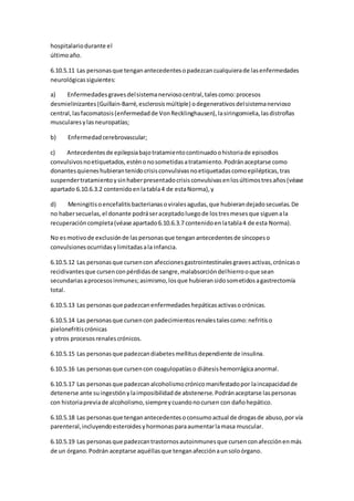 hospitalariodurante el
últimoaño.
6.10.5.11 Las personasque tenganantecedentesopadezcancualquierade lasenfermedades
neurológicassiguientes:
a) Enfermedadesgravesdelsistemanerviosocentral,talescomo:procesos
desmielinizantes(Guillain-Barré,esclerosismúltiple) odegenerativosdelsistemanervioso
central,lasfacomatosis(enfermedadde VonRecklinghausen),lasiringomielia,lasdistrofias
muscularesylasneuropatías;
b) Enfermedadcerebrovascular;
c) Antecedentesde epilepsiabajotratamientocontinuadoohistoriade episodios
convulsivosnoetiquetados,esténonosometidasatratamiento.Podránaceptarse como
donantesquieneshubierantenidocrisisconvulsivasnoetiquetadascomoepilépticas,tras
suspendertratamientoysinhaberpresentadocrisisconvulsivasenlosúltimostresaños(véase
apartado 6.10.6.3.2 contenidoenlatabla4 de estaNorma),y
d) Meningitisoencefalitisbacterianasoviralesagudas,que hubierandejadosecuelas.De
no habersecuelas,el donante podráseraceptadoluegode lostresmesesque siguenala
recuperacióncompleta(véase apartado6.10.6.3.7 contenidoenlatabla4 de esta Norma).
No esmotivode exclusiónde laspersonasque tenganantecedentesde síncopeso
convulsionesocurridasylimitadasala infancia.
6.10.5.12 Las personasque cursencon afeccionesgastrointestinalesgravesactivas,crónicaso
recidivantesque cursenconpérdidasde sangre,malabsorcióndelhierrooque sean
secundariasaprocesosinmunes;asimismo,losque hubieransidosometidosagastrectomía
total.
6.10.5.13 Las personasque padezcanenfermedadeshepáticasactivasocrónicas.
6.10.5.14 Las personasque cursencon padecimientosrenalestalescomo:nefritiso
pielonefritiscrónicas
y otros procesosrenalescrónicos.
6.10.5.15 Las personasque padezcandiabetesmellitusdependiente de insulina.
6.10.5.16 Las personasque cursencon coagulopatíaso diátesishemorrágicaanormal.
6.10.5.17 Las personasque padezcanalcoholismocrónicomanifestadopor laincapacidadde
detenerse ante suingestiónylaimposibilidadde abstenerse.Podránaceptarse laspersonas
con historiapreviade alcoholismo,siempreycuandonocursen con dañohepático.
6.10.5.18 Las personasque tenganantecedentesoconsumoactual de drogasde abuso,por vía
parenteral,incluyendoesteroidesyhormonasparaaumentarlamasa muscular.
6.10.5.19 Las personasque padezcantrastornosautoinmunesque cursenconafecciónenmás
de un órgano.Podrán aceptarse aquéllasque tenganafecciónaunsoloórgano.
 