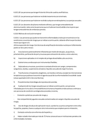 6.10.5.20 Las personasque tenganhistorial clínicode cuadrosanafilácticos.
6.10.5.21 Las personasque hubieranrecibidotratamientoconetretinato.
6.10.5.22 Las personasque hubieranrecibidocualquierxenotrasplante ysusparejassexuales.
6.10.5.23 Los donantes de plasmamediante aféresis,que tenganantecedentesde
aloinmunización,talescomolaspersonasque se hubiesentransfundidoolasmujeresque
tenganantecedentesde embarazosprevios.
6.10.6 Motivosde exclusióntemporal
6.10.6.1 Las personasque pudierantransmitirenfermedadesviralesporencontrarse enlas
condicionesoeventosde riesgoque se indicanacontinuación,deberándiferirseporlosdoce
mesesque siguenala
últimaexposiciónde riesgo.Contécnicasde amplificaciónde ácidosnucleicosel diferimiento
podrá serde cuatro meses:
a) Inoculacionespotencialmenteinfectantespormediode tatuajes,acupuntura,
piloelectrólisis,perforaciónde piel ymucosasparacolocaciónde aretesu otros adornos;
b) Inyeccionesaplicadassinel empleode jeringasdesechablesyde usoúnico;
c) Cateterismooendoscopiaconinstrumentosflexibles;
d) Salpicadurasamucosas,puncionesocontactodirectocon sangre,componentes
sanguíneos,tejidos,suspensionescelularesolíquidossexualesde origenhumano;
e) Transfusionesotrasplantesalogénicos,contejidosocélulas,exceptolasintervenciones
terapéuticasque pudierantransmitirel agentecausal de laenfermedadde Creutzfeldt-Jacob
(véase apartado6.10.5.4 de esta Norma);
f) Procedimientosheterólogosde reproducciónasistida;
g) Cualquierade losriesgossexualesque se indicanacontinuación,conpersonas
infectadasporel virusde la inmunodeficienciahumanaohepatitisviralesactivasocrónicaso
con personasde condiciónserológicadesconocidaoincierta;
- Violaciónoprácticassexualesde riesgo,y
- Uso compartidode juguetessexualescontaminadosconsangre olíquidossexualesde
riesgo;
h) Uso de drogas de abusode aplicaciónnasal,cuandolosusuarioscompartenentre ellos
laspajillas,popotes,llavesocualquierotroinstrumentoque empleenparalainhalación;
i) Contacto estrechoconenfermosde hepatitis,y
j) Haber estadointernadopormásde 72 horas consecutivaseninstitucionespenalesode
enfermedadesmentales.
 