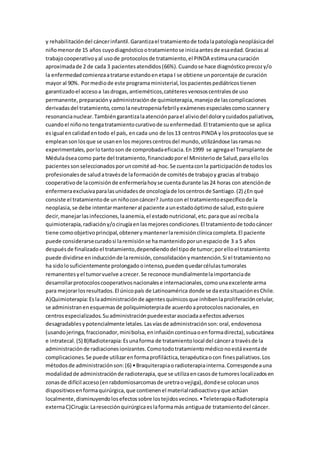 y rehabilitacióndel cáncerinfantil.Garantizael tratamientode todalapatologíaneoplásicadel
niñomenorde 15 años cuyodiagnósticootratamientose iniciaantesde esaedad.Gracias al
trabajocooperativoyal usode protocolosde tratamiento,el PINDA estimaunacuración
aproximadade 2 de cada 3 pacientesatendidos(66%).Cuandose hace diagnósticoprecozy/o
la enfermedadcomienzaatratarse estandoenetapa I se obtiene unporcentaje de curación
mayor al 90%. Pormediode este programaministerial,lospacientespediátricostienen
garantizadoel accesoa lasdrogas,antieméticos,catéteresvenososcentralesde uso
permanente,preparaciónyadministraciónde quimioterapia,manejode lascomplicaciones
derivadasdel tratamiento,comolaneutropeniafebrilyexámenesespecialescomoscannery
resonancianuclear.Tambiéngarantizalaatenciónparael aliviodel dolorycuidadospaliativos,
cuandoel niñono tengatratamientocurativode suenfermedad.El tratamientoque se aplica
esigual encalidadentodo el país, encada uno de los13 centrosPINDA y losprotocolosque se
empleansonlosque se usanenlos mejorescentrosdel mundo,utilizándose lasramasno
experimentales,porlotantoson de comprobadaeficacia.En1999 se agregael Transplante de
Médulaóseacomo parte del tratamiento,financiadoporel Ministeriode Salud,paraellolos
pacientessonseleccionadosporuncomité ad-hoc.Se cuentaconla participaciónde todoslos
profesionalesde saludatravésde laformaciónde comitésde trabajoy gracias al trabajo
cooperativode lacomisiónde enfermeríahoyse cuentadurante las24 horas con atenciónde
enfermeraexclusivaparalasunidadesde oncologíade loscentrosde Santiago.(2) ¿En qué
consiste el tratamientode unniñoconcáncer? Juntocon el tratamientoespecíficode la
neoplasia,se debe intentarmanteneral paciente aunestadoóptimode salud,estoquiere
decir,manejarlasinfecciones,laanemia,el estadonutricional,etc.paraque así recibala
quimioterapia,radiacióny/ocirugíaenlasmejorescondiciones.El tratamientode todocáncer
tiene comoobjetivoprincipal,obtenerymantenerlaremisiónclínicacompleta.El paciente
puede considerarsecuradosi laremisiónse hamantenidoporunespaciode 3 a 5 años
despuésde finalizadoel tratamiento,dependiendodel tipode tumor;porelloel tratamiento
puede dividirse eninducciónde laremisión,consolidaciónymantención.Si el tratamientono
ha sidolosuficientemente prolongadoointenso,puedenquedarcélulastumorales
remanentesyel tumorvuelve acrecer.Se reconoce mundialmentelaimportanciade
desarrollarprotocoloscooperativosnacionalese internacionales,comounaexcelente arma
para mejorarlosresultados.El únicopaís de Latinoamérica donde se daestasituaciónesChile.
A)Quimioterapia:Eslaadministraciónde agentesquímicosque inhibenlaproliferacióncelular,
se administranenesquemasde poliquimioterpiade acuerdoaprotocolosnacionales,en
centrosespecializados.Suadministraciónpuedeestarasociadaaefectosadversos
desagradablesypotencialmente letales.Lasvíasde administraciónson:oral,endovenosa
(usandojeringa,fraccionador,minibolsa,eninfusióncontinuaoenformadirecta),subcutánea
e intratecal.(5) B)Radioterapia:Esunaforma de tratamientolocal del cáncera travésde la
administraciónde radiacionesionizantes.Comotodotratamientomédiconoestáexentade
complicaciones.Se puede utilizarenformaprofiláctica,terapéuticaocon finespaliativos.Los
métodosde administraciónson:(6) •Braquiterapiaoradioterapiainterna.Correspondeauna
modalidadde administraciónde radioterapia,que se utilizaencasosde tumoreslocalizadosen
zonasde difícil acceso(enrabdomiosarcomasde uretraovejiga),dondese colocanunos
dispositivosenformaquirúrgica,que contienenel materialradioactivoyque actúan
localmente,disminuyendolosefectossobre lostejidosvecinos.•TeleterapiaoRadioterapia
externaC)Cirugía:Laresecciónquirúrgicaeslaformamás antiguade tratamientodel cáncer.
 