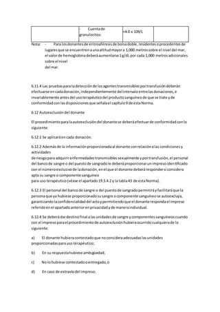 - Cuentade
granulocitos:
<4.0 x 109/L
Nota: - Para losdonantesde eritroaféresis de bolsadoble,residentesoprocedentesde
lugaresque se encuentrenaunaaltitudmayora 1,000 metrossobre el nivel del mar,
el valorde hemoglobinadeberáaumentarse1g/dL por cada 1,000 metrosadicionales
sobre el nivel
del mar.
6.11.4 Las pruebas para ladetecciónde losagentestransmisiblesportransfusióndeberán
efectuarse encadadonación,independientemente delintervaloentrelasdonaciones,e
invariablemente antesdel usoterapéuticodel productosanguíneode que se trate yde
conformidad conlasdisposicionesque señalael capítulo9 de estaNorma.
6.12 Autoexclusióndel donante
El procedimientoparalaautoexclusióndel donantese deberáefectuarde conformidadconlo
siguiente:
6.12.1 Se aplicaráencada donación.
6.12.2 Ademásde la informaciónproporcionadaal donante conrelaciónalas condicionesy
actividades
de riesgopara adquirirenfermedadestransmisiblessexualmente yportransfusión,el personal
del bancode sangre o del puestode sangradole deberáproporcionarunimpresoidentificado
con el númeroexclusivode ladonación,enel que el donante deberárespondersi considera
apta su sangre o componente sanguíneo
para uso terapéutico(véase el apartado19.3.4.2 y la tabla43 de estaNorma).
6.12.3 El personal del bancode sangre o del puestode sangradopermitiráyfacilitaráque la
personaque ya hubiese proporcionadosusangre ocomponente sanguíneose autoexcluya,
garantizandolaconfidencialidaddel actoypermitiendoque el donante respondael impreso
referidoenel apartado anteriorenprivacidadyde maneraindividual.
6.12.4 Se deberádardestinofinal alasunidadesde sangre ycomponentessanguíneoscuando
con el impresoparael procedimientode autoexclusiónhubieraocurridocualquierade lo
siguiente:
a) El donante hubieracontestadoque noconsideraadecuadaslasunidades
proporcionadasparauso terapéutico;
b) En su respuestahubiese ambigüedad;
c) No lohubiese contestadooentregado,o
d) En caso de extravíodel impreso.
 