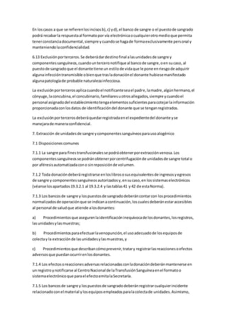 En loscasos a que se refierenlosincisosb),c) yd),el banco de sangre o el puestode sangrado
podrá recabarla respuestaal formatopor vía electrónicaocualquierotromedioque permita
tenerconstanciadocumental,siempre ycuandose hagade formaexclusivamente personal y
manteniendolaconfidencialidad.
6.13 Exclusiónporterceros.Se deberádardestinofinal alasunidadesde sangre y
componentessanguíneos,cuandounterceronotifique al bancode sangre,oen sucaso, al
puestode sangradoque el donante tiene un estilode vidaque le pone enriesgode adquirir
algunainfeccióntransmisible obienque trasladonaciónel donante hubiesemanifestado
algunapatologíade probable naturalezainfecciosa.
La exclusiónportercerosaplicacuandoel notificanteseael padre,lamadre,algúnhermano,el
cónyuge,laconcubina,el concubinario,familiaresuotrosallegados,siempre ycuandoel
personal asignadodel establecimientotengaelementossuficientesparacotejarlainformación
proporcionadaconlosdatos de identificacióndel donante que se tenganregistrados.
La exclusiónportercerosdeberáquedarregistradaenel expedientedel donante yse
manejarade maneraconfidencial.
7. Extracción de unidadesde sangre ycomponentessanguíneosparausoalogénico
7.1 Disposicionescomunes
7.1.1 La sangre para finestransfusionalesse podráobtenerporextracciónvenosa.Los
componentessanguíneosse podránobtenerporcentrifugaciónde unidadesde sangre total o
por aféresisautomatizadacono sinreposiciónde volumen.
7.1.2 Toda donacióndeberáregistrarse enloslibrososusequivalentesde ingresosyegresos
de sangre y componentessanguíneosautorizadosy,ensucaso,en lossistemaselectrónicos
(véanse losapartados19.3.2.1 al 19.3.2.4 y lastablas41 y 42 de estaNorma).
7.1.3 Los bancosde sangre y lospuestosde sangradodeberáncontarcon losprocedimientos
normalizadosde operaciónque se indicanacontinuación,loscualesdeberánestaraccesibles
al personal de saludque atiende alosdonantes:
a) Procedimientosque asegurenlaidentificacióninequívocade losdonantes,losregistros,
lasunidadesylasmuestras;
b) Procedimientosparaefectuarlavenopunción,el usoadecuadode losequiposde
colectay la extracciónde lasunidadesylasmuestras,y
c) Procedimientosque describancómoprevenir,tratary registrarlasreaccionesoefectos
adversosque puedanocurrirenlosdonantes.
7.1.4 Los efectosoreaccionesadversasrelacionadasconladonacióndeberánmantenerse en
un registro ynotificarse al CentroNacional de laTransfusiónSanguíneaenel formatoo
sistemaelectrónicoque parael efectoemitalaSecretaría.
7.1.5 Los bancosde sangre y lospuestosde sangradodeberánregistrarcualquierincidente
relacionadoconel material ylosequiposempleadosparalacolectade unidades.Asimismo,
 