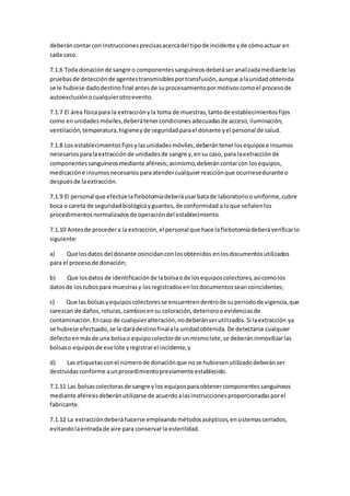 deberáncontarcon instruccionesprecisasacercadel tipode incidente yde cómoactuar en
cada caso.
7.1.6 Toda donaciónde sangre o componentessanguíneosdeberáseranalizadamediante las
pruebasde detecciónde agentestransmisiblesportransfusión,aunque alaunidadobtenida
se le hubiese dadodestinofinal antesde suprocesamientopormotivoscomoel procesode
autoexclusiónocualquierotroevento.
7.1.7 El área físicapara la extracciónyla toma de muestras,tantode establecimientosfijos
como enunidadesmóviles,deberátenercondicionesadecuadasde acceso,iluminación,
ventilación,temperatura,higieneyde seguridadparael donante yel personal de salud.
7.1.8 Los establecimientosfijosylasunidadesmóviles,deberántenerlosequipose insumos
necesariosparalaextracciónde unidadesde sangre y,ensu caso, para laextracciónde
componentessanguíneosmediante aféresis;asimismo,deberáncontarcon losequipos,
medicacióne insumosnecesariosparaatendercualquierreacciónque ocurriesedurante o
despuésde laextracción.
7.1.9 El personal que efectúelaflebotomíadeberáusarbatade laboratorioouniforme,cubre
boca o careta de seguridadbiológicayguantes,de conformidad aloque señalenlos
procedimientosnormalizadosde operacióndel establecimiento.
7.1.10 Antesde procedera la extracción,el personal que hace laflebotomíadeberáverificarlo
siguiente:
a) Que losdatos del donante coincidanconlosobtenidos enlosdocumentosutilizados
para el procesode donación;
b) Que losdatos de identificaciónde labolsaode losequiposcolectores,asícomolos
datosde lostubospara muestrasy losregistradosenlosdocumentosseancoincidentes;
c) Que las bolsasyequiposcolectoresse encuentrendentrode superiodode vigencia,que
carezcan de daños,roturas,cambiosensu coloración,deteriorooevidenciasde
contaminación.Encaso de cualquieralteración,nodeberánserutilizados.Si laextracción ya
se hubiese efectuado,se le darádestinofinalala unidadobtenida.De detectarse cualquier
defectoenmásde una bolsao equipocolectorde unmismolote,se deberáninmovilizarlas
bolsaso equiposde ese lote yregistrarel incidente,y
d) Las etiquetasconel númerode donaciónque nose hubiesenutilizadodeberánser
destruidasconforme aunprocedimientopreviamente establecido.
7.1.11 Las bolsascolectorasde sangre ylos equiposparaobtenercomponentessanguíneos
mediante aféresisdeberánutilizarse de acuerdoalasinstruccionesproporcionadasporel
fabricante.
7.1.12 La extraccióndeberáhacerse empleandométodosasépticos,ensistemascerrados,
evitandolaentradade aire para conservarla esterilidad.
 