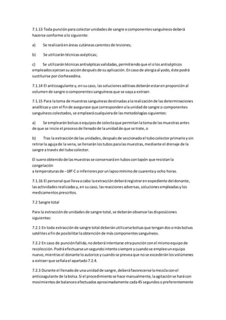 7.1.13 Toda punciónpara colectarunidadesde sangre ocomponentessanguíneosdeberá
hacerse conforme alo siguiente:
a) Se realizaráenáreas cutáneascarentesde lesiones;
b) Se utilizarántécnicasasépticas;
c) Se utilizarántécnicasantisépticasvalidadas,permitiendoque el olosantisépticos
empleadosejerzansuaccióndespuésde suaplicación.Encasode alergiaal yodo,éste podrá
sustituirse porclorhexedina.
7.1.14 El anticoagulante y,ensucaso, lassolucionesaditivasdeberánestarenproporciónal
volumende sangre ocomponentessanguíneosque se vayaa extraer.
7.1.15 Para latoma de muestrassanguíneasdestinadasalarealizaciónde lasdeterminaciones
analíticasy con el finde asegurase que correspondenalaunidadde sangre o componentes
sanguíneoscolectados,se emplearácualquierade lasmetodologíassiguientes:
a) Se emplearánbolsasoequiposde colectaque permitanlatomade lasmuestrasantes
de que se inicie el procesode llenadode launidadde que se trate,o
b) Tras la extracciónde lasunidades,despuésde seccionadoel tubocolectorprimarioysin
retirarla agujade la vena,se llenaránlostubosparalasmuestras,mediante el drenaje de la
sangre a través del tubocolector.
El sueroobtenidode lasmuestrasse conservaráen tuboscontapón que resistanla
congelación
a temperaturasde –18º C o inferioresporunlapsomínimode cuarentay ocho horas.
7.1.16 El personal que llevaacabo laextraccióndeberáregistrarenexpediente deldonante,
lasactividadesrealizadasy,en sucaso, lasreaccionesadversas,solucionesempleadasylos
medicamentosprescritos.
7.2 Sangre total
Para la extracciónde unidadesde sangre total,se deberánobservarlasdisposiciones
siguientes:
7.2.1 En toda extracciónde sangre total deberánutilizarsebolsasque tengandosomásbolsas
satélitesafinde posibilitarlaobtenciónde máscomponentessanguíneos.
7.2.2 En caso de punciónfallida,nodeberáintentarse otrapunciónconel mismoequipode
recolección.Podráefectuarseunsegundointentosiempre ycuandose empleeunequipo
nuevo,mientrasel donante loautorice ycuandose preveaque nose excederánlosvolúmenes
a extraerque señalael apartado7.2.4.
7.2.3 Durante el llenadode unaunidadde sangre,deberáfavorecerselamezclaconel
anticoagulante de labolsa.Si el procedimientose hace manualmente,laagitaciónse harácon
movimientosde balanceoefectuadosaproximadamente cada45 segundosopreferentemente
 