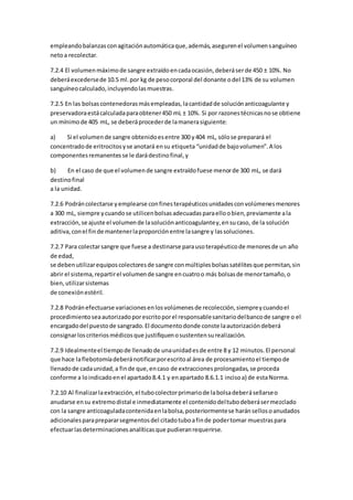 empleandobalanzasconagitaciónautomáticaque,además,asegurenel volumensanguíneo
netoa recolectar.
7.2.4 El volumenmáximode sangre extraídoencadaocasión,deberáserde 450 ± 10%. No
deberáexcedersede 10.5 ml.por kg de pesocorporal del donante odel 13% de su volumen
sanguíneocalculado,incluyendolasmuestras.
7.2.5 En las bolsascontenedorasmásempleadas,lacantidadde soluciónanticoagulante y
preservadoraestácalculadaparaobtener450 mL ± 10%. Si por razonestécnicasnose obtiene
un mínimode 405 mL, se deberáprocederde lamanerasiguiente:
a) Si el volumende sangre obtenidoesentre 300 y404 mL, sólose preparará el
concentradode eritrocitosyse anotará ensu etiqueta “unidadde bajovolumen”.A los
componentesremanentesse le darádestinofinal,y
b) En el caso de que el volumende sangre extraídofuese menorde 300 mL, se dará
destinofinal
a la unidad.
7.2.6 Podráncolectarse yemplearse confinesterapéuticosunidadesconvolúmenesmenores
a 300 mL, siempre ycuandose utilicenbolsasadecuadasparaelloobien,previamente ala
extracción,se ajuste el volumende lasoluciónanticoagulantey,ensucaso, de la solución
aditiva,conel finde mantenerlaproporciónentre lasangre y lassoluciones.
7.2.7 Para colectarsangre que fuese a destinarse parausoterapéuticode menoresde un año
de edad,
se debenutilizarequiposcolectoresde sangre conmúltiplesbolsassatélitesque permitan,sin
abrir el sistema,repartirel volumende sangre encuatroo más bolsasde menortamaño,o
bien,utilizarsistemas
de conexiónestéril.
7.2.8 Podránefectuarse variacionesenlosvolúmenesde recolección,siempreycuandoel
procedimientoseaautorizadoporescritoporel responsablesanitariodelbancode sangre o el
encargadodel puestode sangrado.El documentodonde conste laautorizacióndeberá
consignarloscriteriosmédicosque justifiquenosustentensurealización.
7.2.9 Idealmenteel tiempode llenadode unaunidadesde entre 8 y 12 minutos.El personal
que hace laflebotomíadeberánotificarporescritoal área de procesamientoel tiempode
llenadode cadaunidad,a finde que,encaso de extraccionesprolongadas,se proceda
conforme a loindicadoenel apartado8.4.1 y enapartado 8.6.1.1 incisoa) de estaNorma.
7.2.10 Al finalizarlaextracción,el tubocolectorprimariode labolsadeberásellarseo
anudarse ensu extremodistal e inmediatamente el contenidodeltubodeberásermezclado
con la sangre anticoaguladacontenidaenlabolsa,posteriormentese haránsellosoanudados
adicionalesparaprepararsegmentosdel citadotuboafinde podertomar muestraspara
efectuarlasdeterminacionesanalíticasque pudieranrequerirse.
 