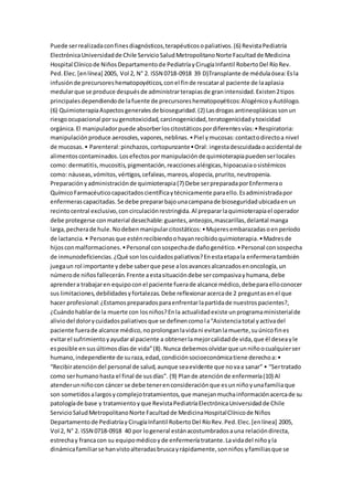 Puede serrealizadaconfinesdiagnósticos,terapéuticosopaliativos.(6) RevistaPediatría
ElectrónicaUniversidadde Chile ServicioSaludMetropolitanoNorte Facultadde Medicina
Hospital Clínicode NiñosDepartamentode PediatríayCirugíaInfantil RobertoDel RíoRev.
Ped.Elec.[enlínea] 2005, Vol 2, N° 2. ISSN 0718-0918 39 D)Transplante de médulaósea:Esla
infusiónde precursoreshematopoyéticos,conel finde rescataral paciente de laaplasia
medularque se produce despuésde administrarterapiasde granintensidad.Existen2tipos
principalesdependiendode lafuente de precursoreshematopoyéticos:AlogénicoyAutólogo.
(6) QuimioterapiaAspectosgeneralesde bioseguridad.(2) Lasdrogas antineoplásicassonun
riesgoocupacional porsugenotoxicidad,carcinogenicidad,teratogenicidadytoxicidad
orgánica.El manipuladorpuede absorberloscitostáticospordiferentesvías:•Respiratoria:
manipulaciónproduce aerosoles,vapores,neblinas.•Piel ymucosas:contactodirectoa nivel
de mucosas.• Parenteral:pinchazos,cortopunzante•Oral: ingestadescuidadaoaccidental de
alimentoscontaminados.Losefectospormanipulaciónde quimioterapiapuedenserlocales
como: dermatitis,mucositis,pigmentación,reaccionesalérgicas,hipoacusiaosistémicos
como: náuseas,vómitos,vértigos,cefaleas,mareos,alopecia,prurito,neutropenia.
Preparaciónyadministraciónde quimioterapia(7) Debe serpreparadaporEnfermerao
QuímicoFarmacéuticocapacitadoscientíficaytécnicamente paraello.Esadministradapor
enfermerascapacitadas.Se debe prepararbajounacampanade bioseguridadubicadaenun
recintocentral exclusivo,concirculaciónrestringida.Al prepararlaquimioterapiael operador
debe protegerse conmaterial desechable:guantes,anteojos,mascarillas,delantal manga
larga,pecherade hule.Nodebenmanipularcitostáticos:•Mujeresembarazadasoenperíodo
de lactancia.• Personasque esténrecibiendoohayanrecibidoquimioterapia.•Madresde
hijosconmalformaciones.•Personal consospechade dañogenético.•Personal consospecha
de inmunodeficiencias.¿Qué sonloscuidadospaliativos?Enestaetapala enfermeratambién
juegaun rol importante ydebe saberque pese alosavancesalcanzadosenoncología,un
númerode niñosfallecerán.Frente aestasituacióndebe sercompasivayhumana,debe
aprendera trabajaren equipoconel paciente fuerade alcance médico,debeparaelloconocer
sus limitaciones,debilidadesyfortalezas.Debe reflexionaracercade 2 preguntasenel que
hacer profesional:¿Estamospreparadosparaenfrentarlapartidade nuestrospacientes?,
¿Cuándohablarde la muerte con losniños?Enla actualidadexiste unprogramaministerialde
aliviodel dolorycuidadospaliativosque se definencomola“Asistenciatotal yactivadel
paciente fuerade alcance médico,noprolonganlavidani evitanlamuerte,suúnicofines
evitarel sufrimientoyayudaral paciente a obtenerlamejorcalidadde vida,que él deseayle
esposible ensusúltimosdíasde vida”(8).Nunca debemosolvidarque unniñoocualquierser
humano,independiente de suraza,edad,condiciónsocioeconómicatiene derechoa:•
“Recibiratencióndel personal de salud,aunque seaevidente que novaa sanar” • “Sertratado
como serhumano hasta el final de susdías”. (9) Plande atenciónde enfermería(10) Al
atenderunniñocon cáncer se debe tenerenconsideraciónque esunniñoyunafamiliaque
son sometidosalargosycomplejotratamientos,que manejanmuchainformaciónacercade su
patologíade base y tratamientoyque RevistaPediatríaElectrónicaUniversidadde Chile
ServicioSaludMetropolitanoNorte Facultadde MedicinaHospitalClínicode Niños
Departamentode PediatríayCirugíaInfantil RobertoDel RíoRev.Ped.Elec.[enlínea] 2005,
Vol 2, N° 2. ISSN 0718-0918 40 por logeneral estánacostumbradosauna relacióndirecta,
estrechay francacon su equipomédicoyde enfermeríatratante.Lavidadel niñoyla
dinámicafamiliarse hanvistoalteradasbruscayrápidamente,sonniños yfamiliasque se
 