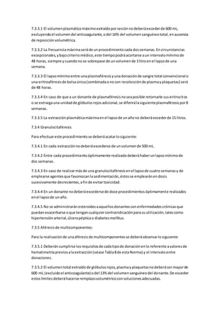 7.3.3.1 El volumenplasmáticomáximoextraídoporsesiónnodeberáexcederde 600 mL,
excluyendoel volumendel anticoagulante,odel 16% del volumensanguíneototal,enausencia
de reposiciónvolumétrica.
7.3.3.2 La frecuenciamáximaseráde unprocedimientocada dossemanas.Encircunstancias
excepcionales,ybajocriteriomédico,este tiempopodráacortarse aun intervalomínimode
48 horas, siempre ycuandonose sobrepase de unvolumende 1litroenel lapsode una
semana.
7.3.3.3 El lapsomínimoentre unaplasmaféresisyunadonaciónde sangre total convencional o
una eritroaféresisde bolsaúnica(combinadaonocon recolecciónde plasmayplaquetas) será
de 48 horas.
7.3.3.4 En caso de que a un donante de plasmaféresisnoseaposible retornarle suseritrocitos
o se extraigauna unidadde glóbulosrojosadicional,se diferirálasiguienteplasmaféresispor8
semanas.
7.3.3.5 La extracciónplasmáticamáximaenel lapsode unañono deberáexcederde 15 litros.
7.3.4 Granulocitaféresis
Para efectuareste procedimientose deberáacatarlosiguiente:
7.3.4.1 En cada extracciónnodeberáexcederse de unvolumende 500 mL.
7.3.4.2 Entre cada procedimientoóptimamente realizadodeberáhaberunlapsomínimode
dos semanas.
7.3.4.3 En caso de realizarmásde una granulocitaféresisenel lapsode cuatrosemanasy de
emplearse agentesque favorezcanlasedimentación,éstosse emplearánendosis
sucesivamente decrecientes,afinde evitartoxicidad.
7.3.4.4 En un donante nodeberáexcedersede doce procedimientosóptimamente realizados
enel lapsode unaño.
7.3.4.5 No se administraránesteroidesaaquellosdonantesconenfermedadescrónicasque
puedanexacerbarse oque tengancualquiercontraindicaciónparasuutilización,talescomo
hipertensiónarterial,úlcerapépticao diabetesmellitus.
7.3.5 Aféresisde multicomponentes:
Para la realizaciónde unaaféresisde multicomponentesse deberáobservarlosiguiente:
7.3.5.1 Deberáncumplirse losrequisitosde cadatipode donaciónenlo referente avaloresde
hematimetríapreviosalaextracción(véase Tabla8de esta Norma) y el intervaloentre
donaciones.
7.3.5.2 El volumentotal extraídode glóbulosrojos,plasmayplaquetasnodeberásermayorde
600 mL (excluidoel anticoagulante) odel 13% del volumensanguíneodel donante.De exceder
estoslímitesdeberáhacerse remplazovolumétricoconsolucionesadecuadas.
 