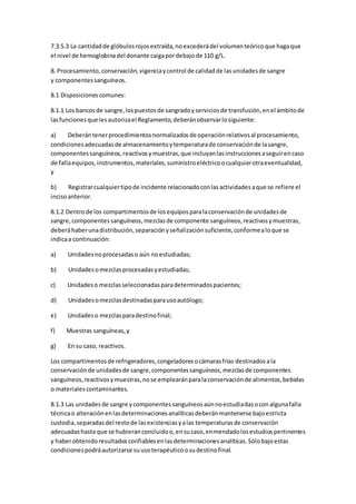 7.3.5.3 La cantidadde glóbulosrojosextraída,noexcederádel volumenteóricoque hagaque
el nivel de hemoglobinadel donante caigapordebajode 110 g/L.
8. Procesamiento,conservación,vigenciaycontrol de calidadde lasunidadesde sangre
y componentessanguíneos.
8.1 Disposicionescomunes:
8.1.1 Los bancosde sangre,lospuestosde sangradoyserviciosde transfusión,enel ámbitode
lasfuncionesque lesautorizael Reglamento,deberánobservarlosiguiente:
a) Deberántenerprocedimientosnormalizadosde operaciónrelativosal procesamiento,
condicionesadecuadasde almacenamientoytemperaturade conservaciónde lasangre,
componentessanguíneos,reactivosymuestras,que incluyanlasinstruccionesaseguirencaso
de fallaequipos,instrumentos,materiales,suministroeléctricoocualquierotraeventualidad,
y
b) Registrarcualquiertipode incidente relacionadoconlasactividadesaque se refiere el
incisoanterior.
8.1.2 Dentrode los compartimentosde losequiposparalaconservaciónde unidadesde
sangre,componentessanguíneos,mezclasde componente sanguíneos,reactivosymuestras,
deberáhaberunadistribución,separaciónyseñalizaciónsuficiente,conformealoque se
indicaa continuación:
a) Unidadesnoprocesadaso aún noestudiadas;
b) Unidadesomezclasprocesadasyestudiadas;
c) Unidadeso mezclasseleccionadasparadeterminadospacientes;
d) Unidadesomezclasdestinadasparausoautólogo;
e) Unidadeso mezclasparadestinofinal;
f) Muestras sanguíneas,y
g) En su caso, reactivos.
Los compartimentosde refrigeradores,congeladoresocámarasfrías destinadosala
conservaciónde unidadesde sangre,componentessanguíneos,mezclasde componentes
sanguíneos,reactivosymuestras,nose emplearánparalaconservaciónde alimentos,bebidas
o materialescontaminantes.
8.1.3 Las unidadesde sangre ycomponentessanguíneosaúnnoestudiadasoconalgunafalla
técnicao alteraciónenlasdeterminacionesanalíticasdeberánmantenerse bajoestricta
custodia,separadasdel restode lasexistenciasyalas temperaturasde conservación
adecuadashasta que se hubieranconcluidoo,ensucaso,enmendadolosestudiospertinentes
y haberobtenidoresultadosconfiablesenlasdeterminacionesanalíticas.Sólobajoestas
condicionespodráautorizarse suusoterapéuticoosudestinofinal.
 
