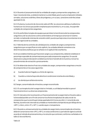 8.1.4 Durante el procesamientode lasunidadesde sangre ycomponentessanguíneos,oal
hacer mezclasde éstas,se deberámantenersuesterilidad,paralocual se emplearánmétodos
cerrados,solucionesestérilesylibresde pirógenosy,ensucaso, conectoresestériles(véase
apartado 8.1.6).
8.1.5 El plasma,lasoluciónde clorurode sodioal 0.9%, las solucionesaditivasylaalbúmina
humanason losúnicosque puedenemplearseparareconstituiro,ensucaso, resuspender
unidadesde componentessanguíneos.
8.1.6 Es preferibleel empleode equiposque permitanlatransferenciade loscomponentes
sanguíneosyde lassolucionesaotroscontenedoresal tiempoque conservanel sistema
cerrado o empleandosistemasde conexiónestéril,puestoque bajoestascircunstanciasnose
alterala vigenciade lasunidades.
8.1.7 Además de loscontrolesde calidadparalas unidadesde sangre ycomponentes
sanguíneosque se especificaneneste capítulo,lasunidadesdeberánsometerse alas
determinacionesanalíticasque se señalanenel capítulo9 de estaNorma.
8.1.8 Los establecimientos que fraccionensangre ysuscomponentes,deberánestablecerel
porcentaje esperable de contaminacionesparacadacomponente sanguíneo.Encasode
observarse cualquierdesviaciónse deberáaumentarel tamañode lamuestray revisarlos
procedimientosde extracciónyprocesamiento.
8.1.9 Se deberádar destinofinal alasunidadesde sangre,componentessanguíneosomezcla
de componentesenloscasossiguientes:
a) Cuandohubieranllegadoasulímite de vigencia;
b) Cuandosu sistemahayasidoabiertoencondicionesinciertasde esterilidad,y
c) Los demásque señalaestanorma.
8.2 Sangre,concentradosde eritrocitosysangre reconstituida
8.2.1 El usoterapéuticode lasangre total es limitado,suutilidadprimordial esparael
fraccionamientoensusdiversoscomponentes.
8.2.2 El intervaloentre laextracciónyel fraccionamientode lasangre total se llevaráacabo a
la brevedadposible conel finde conservarlosefectosterapéuticosde cadaunode los
componentesque laconstituyen(véase apartados8.4.3incisoa) y 8.6.1.1 incisob) de esta
Norma),durante este intervalolasunidadesse mantendránatemperaturaspordebajode los
+24º C, o bien,entre +2°y +10° C, cuandovayana transportarse.
8.2.3 Durante su almacenamiento lasunidadesde sangre total yconcentradosde eritrocitos
deberánconservarse entre +2ºC y +6º C; en estascondicionessuperiodode vigenciavaríade
acuerdoal métodode procesamientoya la soluciónque contienen,conforme aseñaladoenla
tabla13 de estaNorma.
Tabla 13
 