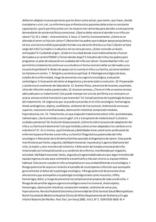 debieronadaptaranuevaspersonasque lesdicencomoactuar,que comer,que hacer,donde
trasladarse a vivir,etc.La enfermeraque enfrentaestospacientesdebe estarenconstante
capacitación,que le permitacontarcon lasmejoresherramientasparaatendera este paciente
demandante de asistenciafísicayemocional.¿Qué se debe valoraral atenderaunniñocon
cáncer? (2, 9) 1. Edad – cicloevolutivo.2.Sexo.3.Familia,funcionamiento.¿Cómose ve
alteradaal tenerunhijocon cáncer?¿Necesitanlospadresque trabajanapoyopsiquiátricoy
tal vezunalicenciamédicaparapoderbrindaruna atencióndirectaasu hijo?¿Quiénse hace
cargo del niño?La madre o la abuelao tal vezotra persona.¿Estánviviendounduelo
anticipado?4.Cuidadde origen.¿Estánen lacuidaddonde vivenhabitualmente ofueron
derivadosaun centroPINDA?¿Tienendonde alojar?5.Estudiosdel niñoylospadrespara
programar un plande educaciónencuidadosdel niñoconcáncer.Escolaridaddel niño:¿Le
permitirásutratamientocontinuarsusestudiosenformanormal odebe serderivadoauna
escuelahospitalaria?6.Redesde apoyoconla cuentael niñoy su familia,asícomotambién
losfactoresencontra. 7. Religiónyasistenciaespiritual.8.Patologíaoncológicade base,
estadiode laenfermedad,riesgode presentarunaurgenciaoncológica,evaluación
cardiológica.9.Evaluacióndel doloral diagnósticoydurante todala evolución.10.Preparación
y asistenciaenexámenesde laboratorio.11.Examenfísico, presenciade lesiones,equimosis,
sitiosde infecciónrealesypotenciales.12.Accesosvenosos,¿Tiene el niñounaccesovenoso
adecuadopara su tratamiento?¿Se puede manejarconunavía periféricaoesnecesarioun
acceso venosocentral transitorioopermanente?13.Complicacionesde lapatologíade base o
del tratamiento.14.Urgenciasque se puedenpresentarenel niñooncológico:hemorragias,
shockcardiogénico,séptico,anafiláctico,síndrome de lisistumoral,síndromede venacava
superior,reaccionestransfusionales,obstrucciónintestinal,compresiónmedular,
hipercalcemia,etc.15. Tratamiento,enque etapadel tratamientoestáel niño:quimioterapia,
radioterapia.¿Serásometidoaunacirugía? ¿Irá a transplante de médulaósea?o¿Estáen
cuidadospaliativos?16.Evoluciónbiopsicosocial.¿Cómohasidoel procesode adaptacióndel
niñoy su familiaal tratamiento?¿Enqué medidaycómose han adaptadoa los cambiosenla
vidadiaria?17. En sí misma,¿qué fortalezasydebilidadestiene ustedcomo profesional de
enfermeríaparaenfrentaraeste niñoy sufamilia?Diagnósticospotencialesdel niño
oncológico• Alteraciónde ladinámicafamiliarasociadoal diagnósticode cáncer.Estopuede
manifestarse porllanto,angustia,labilidademocional,inquietudy/oagresividadtantodel
niño,lamadre u otro miembrode lafamilia.•Alteracióndel estadoemocional delniño
relacionadoconlahospitalizaciónysucondiciónde enfermo,manifestadopornegación,
ansiedad,labilidademocional,llanto,angustia y/oagresividadcadavezque algúnmiembrodel
equipoingresaalasala para controlarlooexaminarloymásaún sinoessu equipomédico
habitual.Estoocurre cuando el niñose hospitalizaenunaunidaddiferente alaoncológica.•
Riesgopotencial de sepsisenrelaciónal episodiode neutropeniaoinfecciónque acompaña
generalmente al debutde lapatologíaoncológica.•Riesgopotencial de presentarotras
alteracionesque acompañanalapatología oncológicatalescomomucositis,tiflitis,
hemorragia,dolor,yriesgode presentarlascomplicacionespropiasde cadaunade ellas.•
Riesgode desarrollaralgunaurgenciaoncológicacomolisistumoral,shockséptico,
hemorragia,obstrucciónintestinal,compresiónmedular,síndrome de venacava,
hipercalcemia.RevistaPediatríaElectrónicaUniversidadde Chile ServicioSaludMetropolitano
Norte Facultadde MedicinaHospital Clínicode NiñosDepartamentode PediatríayCirugía
Infantil RobertoDel RíoRev.Ped.Elec.[enlínea] 2005, Vol 2, N°2. ISSN 0718-0918 41 •
 
