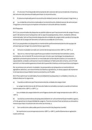 e) El volumenfinal dependerádirectamente del volumendel concentradode eritrocitosy
del volumendel plasmautilizadoparahacerla reconstitución;
f) El plasmaempleadoparalareconstitucióndeberácarecerde anticuerposirregulares,y
g) La unidadde eritrocitosempleadaenlareconstitución,deberácarecerde anticuerpos
irregularesamenosque se empleeneritrocitosensoluciónaditivaolavados.
8.4 Plaquetas
8.4.1 Los concentradosde plaquetasse podránobtenerporfraccionamientode sangre frescaa
partir del plasmaricoenplaquetasode la capa leucoplaquetaria,obien,mediante aféresis
automatizada.Solose fraccionaránplaquetasde unidadesde sangre total cuandoel tiempode
extracciónde lasangre del donante nohubiese excedidode 12 minutos.
8.4.2 Los preparadosconplaquetasse mantendránpreferentementedentrode equiposde
almacenaje que tenganlascaracterísticassiguientes:
a) Armarioincubadorcerradocon control de temperaturaentre +20º C y +24º C, y
b) Que ensu interiorhayasuperficiesque realicenmovimientoshorizontalessuaves,
oscilatorios,de nomásde 70 revolucionesporminuto,que mantenganlasplaquetasen
agitaciónconstante paramantenerunmezcladodel contenidode labolsa ysinexcederla
capacidadde unidadesaalmacenarrecomendadaporel fabricante del armario,conel finde
permitirunintercambiogaseosoatravésde laparedde labolsay evitarque éstasse plieguen.
De nocontarse con armario incubador,lospreparadosconplaquetasse mantendránen
agitadoresabiertos,conmovimientososcilatoriosogiratorios,enáreascapacesde mantener
la temperaturarequeridade maneraconstante yverificable.
8.4.3 Para optimizarlaviabilidadyfuncionalidadde lasplaquetasenunidadesomezclas,se
deberáobservarlosiguiente:
a) Cuandose obtienenporfraccionamientode unidadesde sangre total:
- La sangre tendrámenosde 24 horasde haberse extraídoysiempre ycuandose hubiese
conservadoentre +20º C a +24º C, y
- Las unidadesde sangre deberáncentrifugarse dentrodel rangotemperaturade +20º C a
+24° C;
b) Las bolsascontenedorasde plaquetasdeberánsersuficientementepermeablesagases,
a finde garantizarla disponibilidadde oxígeno.Paralosmismosfineslasbolsasse colocarána
maneraque haya circulaciónde aire entre lasmismas,y
c) Son condicionesadecuadasparalaconservaciónde plaquetascuando:
- Se mantienenauna temperaturaentre +20º C a +24º C, preferiblementeenagitación
suave continua;
 