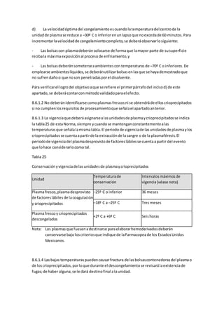 d) La velocidadóptimadel congelamientoescuandolatemperaturadel centrode la
unidadde plasmase reduce a –30º C o inferiorenunlapsoque noexcedade 60 minutos.Para
incrementarlavelocidadde congelamientocompleto,se deberáobservarlosiguiente:
- Las bolsascon plasmadeberáncolocarse de formaque lamayor parte de susuperficie
recibala máximaexposiciónal procesode enfriamiento,y
- Las bolsasdeberánsometerseaambientescon temperaturasde –70º C o inferiores.De
emplearse ambienteslíquidos,se deberánutilizarbolsasenlasque se hayademostradoque
no sufrendañoo que noson penetradasporel disolvente.
Para verificarel logrodel objetivoaque se refiere el primerpárrafodel incisod) de este
apartado,se deberácontarcon métodovalidadoparael efecto.
8.6.1.2 No deberánidentificarse comoplasmasfrescosni se obtendráde elloscrioprecipitados
si no cumplenlosrequisitosde procesamientoque señalael apartadoanterior.
8.6.1.3 La vigenciaque deberáasignarsealasunidadesde plasmaycrioprecipitadosse indica
la tabla25 de estaNorma,siempre ycuandose mantenganconstantementealas
temperaturasque señalalamismatabla.El periodode vigenciade lasunidadesde plasmaylos
crioprecipitadosse cuentaapartirde la extracciónde lasangre o de la plasmaféresis.El
periodode vigenciadel plasmadesprovistode factoreslábilesse cuentaapartir del evento
que lohace considerarlocomotal.
Tabla 25
Conservaciónyvigenciade lasunidadesde plasmaycrioprecipitados
Unidad
Temperaturade
conservación
Intervalosmáximosde
vigencia(véase nota)
Plasmafresco,plasmadesprovisto
de factoreslábilesde lacoagulación
y crioprecipitados
–25º C o inferior 36 meses
–18º C a –25º C Tres meses
Plasmafrescoy crioprecipitados
descongelados
+2º C a +6º C Seishoras
Nota: Los plasmasque fuesenadestinarse paraelaborarhemoderivadosdeberán
conservarse bajoloscriteriosque indique de laFarmacopeade los EstadosUnidos
Mexicanos.
8.6.1.4 Las bajas temperaturaspuedencausarfractura de lasbolsascontenedorasdel plasmao
de loscrioprecipitados,porloque durante el descongelamientose revisarálaexistenciade
fugas;de haber alguna,se le dará destinofinal alaunidad.
 