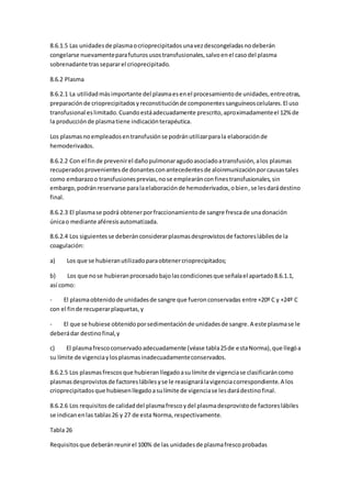 8.6.1.5 Las unidadesde plasmaocrioprecipitadosunavezdescongeladasnodeberán
congelarse nuevamenteparafuturosusostransfusionales,salvoenel casodel plasma
sobrenadante trassepararel crioprecipitado.
8.6.2 Plasma
8.6.2.1 La utilidadmásimportante del plasmaesenel procesamientode unidades,entreotras,
preparaciónde crioprecipitadosyreconstituciónde componentessanguíneoscelulares.El uso
transfusional eslimitado.Cuandoestáadecuadamente prescrito,aproximadamenteel 12% de
la producciónde plasmatiene indicaciónterapéutica.
Los plasmasnoempleadosentransfusiónse podránutilizarparala elaboraciónde
hemoderivados.
8.6.2.2 Con el finde prevenirel dañopulmonaragudoasociadoatransfusión,alos plasmas
recuperadosprovenientesde donantesconantecedentesde aloinmunizaciónporcausastales
como embarazoo transfusionesprevias,nose emplearánconfinestransfusionales,sin
embargo,podránreservarse paralaelaboraciónde hemoderivados,obien,se lesdarádestino
final.
8.6.2.3 El plasmase podrá obtenerporfraccionamientode sangre frescade unadonación
únicao mediante aféresisautomatizada.
8.6.2.4 Los siguientesse deberánconsiderarplasmasdesprovistosde factoreslábilesde la
coagulación:
a) Los que se hubieranutilizadoparaobtenercrioprecipitados;
b) Los que nose hubieranprocesadobajolascondicionesque señalael apartado8.6.1.1,
así como:
- El plasmaobtenidode unidadesde sangre que fueronconservadas entre +20º C y +24º C
con el finde recuperarplaquetas,y
- El que se hubiese obtenidoporsedimentaciónde unidadesde sangre.A este plasmase le
deberádar destinofinal,y
c) El plasmafrescoconservadoadecuadamente (véase tabla25de estaNorma),que llegóa
su límite de vigenciaylosplasmasinadecuadamenteconservados.
8.6.2.5 Los plasmasfrescosque hubieranllegadoasulímite de vigenciase clasificaráncomo
plasmasdesprovistosde factoreslábilesyse le reasignarálavigenciacorrespondiente.A los
crioprecipitadosque hubiesenllegadoasulímite de vigenciase lesdarádestinofinal.
8.6.2.6 Los requisitosde calidaddel plasmafrescoydel plasmadesprovistode factoreslábiles
se indicanenlas tablas26 y 27 de esta Norma, respectivamente.
Tabla 26
Requisitosque deberánreunirel 100% de las unidadesde plasmafrescoprobadas
 