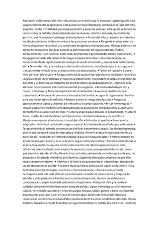 Alteracióndel bienestardel niñorelacionadoconel dolorque le provocanlapatologíade base
y/oprocedimientosdiagnósticos.Estopuede sermanifestadoporcambiosenlafacie del niño,
quejidos,llanto,irritabilidad,oatoníapsicomotrizyposturas viciosas.•Riesgode deteriorode
la nutriciónyla hidrataciónrelacionadoconlasnáuseas,vómitos,anorexia,mucositisy/o
gastritis,que le provocanlasdrogasantineoplásicas.•Temordel niñoy lamadre enrelacióna
losefectosadversosdel tratamientoya laspuncionesvenosas.•Riesgode efectosadversos
hematológicosenrelaciónal usocombinadode agentesantineoplásicos.•Riesgopotencial de
presentarreaccionesalérgicasdurante laadministraciónde laquimioterapia(fiebre,
enrojecimiento, rushcutáneo,dolorlocal,pruritolocal ogeneralizado,disnea,hipotensión).•
Riesgopotencial de alteraciónde laimagencorporal del niñoenrelaciónalaalopecia,
oscurecimientode lapiel,fascie de luna(porel usode corticoides),marcasde laradioterapia,
etc.• Temordel niñoy la madre enrelaciónal tratamientoconradioterapia,ala cirugía o al
transplante de médulaósea,esdecir,temoralodesconocido.•Temorde lamadre a que el
niñopierdael añoescolar.• Riesgopotencial de quedar fuerade alcance médicoenrelacióna
la evoluciónde laenfermedadyrespuestaatratamiento,haciendonecesarialaintegracióndel
paciente ysu familiaaunprograma de aliviode dolorycuidadospaliativos.Objetivosde la
atenciónde enfermería•Reducirlaansiedadyla negación.• Reducirestadodepresivoy
temor.• Promovery favorecerexpresiónde sentimientos.•Favorecerlaadherenciaal
tratamiento.•Favorecerla comunicaciónyrelaciónfamiliar.•Lograr la organizaciónfamiliar
para una mejoratencióndel niño.•Reduciryevitarel riesgode infección.•Pesquisar
oportunamente signosysíntomasde infeccióny/ocomplicaciones.•Evitar hemorragias.•
Educar al paciente y/ofamiliarresponsable paralapesquisade complicacionesylaconsulta
precozfrente a laapariciónde ellas.• Evitarla angustiaque provocalo desconocido.•Evitarel
dolor.• Evitar la deshidrataciónporhiperemesis.•Evitarlasnáuseasy losvómitos.•
Mantenero mejorarel estadonutricional del niño.•Estimularel apetito.•Favorecerla
adaptacióndel niñoal cambiode imagencorporal.Actividadesdesarrolladasporenfermería•
Terapiaindividual:ademásde comunicaral niñoel tratamientoaseguir,losefectosesperados,
decirle que noestarásoloy brindarapoyoreligioso.Primeroevaluarloque sabe el niño,ya
partir de ahí, responderentérminossimplesloque el niñoquierasaber.•Administraciónde
antidepresivosporhorario,si esnecesario,segúnindicaciónmédica.•Tallerfamiliar:donde se
analicenlosproblemasque hatenidocadamiembrode lafamiliaparaatenderal niño,
brindarlesorientaciónde cómomejorarlaatención,(comoporejemplosistemasde turnos
que permitanatenderal niño,llevarloaloscontroles,sesionesde quimioterapiayala vez,no
descuidara losdemásmiembrosde lafamilia).Sugerirlesdistracción,recordarlesque ellos
necesitancomerydormir.• Informara lafamiliaenque consiste el tratamiento,asícomode
losefectosadversosde éste.•Examenfísicoperiódicoenbuscade signosde deteriorofísico,
deshidratación,hemorragias,mucositisuotracomplicación.•Toma y evaluaciónde
hemogramaantesde cada ciclode quimioterapia.•Lavadode manos antesy despuésde
atendera cada paciente.•Cambiode circuitosendovenosos,técnicasde aislamiento,
curaciones,etc.segúnnormade cada centro hospitalario.•Educaral niñoy la madre o
cuidadorcomo examinarel cuerpoenbuscade palidez,signoshemorrágicosoinfecciones
locales.•Enseñarlesque debenevitarlosjuegos bruscos,caídas,golpessi tieneunrecuento
de plaquetasbajo,que hacerencaso de hemorragias,asíRevistaPediatríaElectrónica
Universidadde Chile ServicioSaludMetropolitanoNorte Facultadde MedicinaHospital Clínico
de NiñosDepartamentode PediatríayCirugíaInfantil RobertoDel RíoRev.Ped.Elec.[enlínea]
 