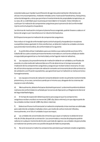 estandarizadasque impidanlaproliferaciónde agentespotencialmente infectantesode
célulasinmunocompetentes,mediante métodoscomo inactivaciónfotodinámica,fotoquímica,
solvente detergente uotrosque permitanel mantenimientode propiedadesterapéuticas,en
su caso,de su viabilidadyque noprovoquentoxicidadenel receptor. Estosmétodosno
sustituyenlairradiaciónde componentessanguíneosparalaprevenciónde laenfermedad
injertocontrahuésped(uhospedero).
Las técnicasde inactivaciónviral parael plasmafrescocongelado,podránllevarse acaboen el
banco de sangre o por manufacturaenla industriafarmacéutica.
8.8 Disposicionesparalairradiaciónde componentessanguíneos
Para reducirel riesgode enfermedadinjertocontrahuésped(uhospedero) enreceptores
susceptibles(véase apartado11.4 de estaNorma),se deberánirradiarlasunidadescelulares
que pretendantransfundirse,de conformidadconlosiguiente:
a) Es preferibleutilizarirradiadoresparausomédicocuyoradionúclidoseaCesio137 o
Cobalto60 loscualesestaránpermanentemente encerradosenunafuente selladacondoble
encapsuladoparagarantizarsu hermeticidadyevitarfugade material radiactivo;
b) Los equiposylosprocedimientosde irradiacióndeberánservalidadosyverificadosde
acuerdoa la vidamediadel radionúclidoconel finde determinarel tiemponecesariode
irradiaciónde loscomponentessanguíneosyasegurarque recibanladosisnecesaria.Encaso
de utilizarotrosequiposemisoresde radiaciónionizante seránecesariodesarrollarprotocolos
de validaciónyverificaciónequivalentes,que garanticenque lairradiaciónse realizacorrectay
homogéneamente;
c) Los equiposemisoresde radiaciónionizantedeberánrecibiranualmente mantenimiento
preventivoy,ensucaso,correctivocuando por el mismousoy desgaste de lossistemasdel
equipose veanafectadas;
d) Mensualmente,deberáefectuarse dosimetríapersonal.Ladosimetríaambientadeberá
realizarse de conformidadaloseñaladopor laLicenciade Operaciónyel ReglamentoGeneral
de SeguridadRadiológica;
e) El tiempode exposicióndeberáajustarse paraasegurarque loscomponentes
sanguíneosrecibanunadosisnomenorde 2,500 cGy (dosismínima) ysinque algunaparte de
lasunidadesrecibanmásde 5,000 cGy (dosis máxima);
f) Deberáverificarse laeficienciade lairradiaciónempleandocintasreactivassensibilizadas
para cada lote de unidadesirradiadasobien,pormediode cultivomixtode linfocitos,
mensualmente,enel 1%o4 unidadesloque seamayor;
g) Las unidadesde concentradosde eritrocitosque vayanairradiarse nodeberántener
más de 14 días despuésde suextracción.Losconcentradoso mezclasde plaquetaspodrán
radiarse encualquiermomentodentrode superiodode vigencia.Lasunidades de granulocitos
se irradiarantan prontocomo sea posible despuésde haberse preparado;
h) Noserá necesarioirradiarloscomponentesacelularesque hubiesenestadocongelados;
 