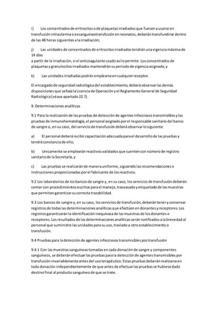 i) Los concentradosde eritrocitosode plaquetasirradiadosque fuesenausarse en
transfusiónintrauterinaoexsanguineotransfusiónenneonatos,deberántransfundirse dentro
de las 48 horas siguientesalairradiación;
j) Las unidadesde concentradosde eritrocitosirradiadostendránunavigenciamáximade
14 días
a partir de la irradiación,si el anticoagulanteusadoasílopermite.Losconcentradosde
plaquetasygranulocitosirradiadosmantendránsuperiodode vigenciaasignado,y
k) Las unidadesirradiadaspodránemplearseencualquierreceptor.
El encargadode seguridadradiológicadel establecimiento,deberáobservarlasdemás
disposicionesque señalalaLicenciade Operaciónyel ReglamentoGeneral de Seguridad
Radiológica(véase apartado22.7).
9. Determinacionesanalíticas
9.1 Para la realización de laspruebasde detecciónde agentesinfecciosostransmisiblesylas
pruebasde inmunohematología,el personal asignadoporel responsable sanitariodel banco
de sangre o, ensu caso, del serviciode transfusióndeberáobservarlosiguiente:
a) El personal deberárecibircapacitaciónadecuadaparael desarrollode laspruebasy
tendráconstanciade ello;
b) Unicamente se emplearánreactivosvalidadosque cuentenconnúmerode registro
sanitariode laSecretaría,y
c) Las pruebasse realizaránde manerauniforme,siguiendolasrecomendacionese
instruccionesproporcionadasporel fabricante de losreactivos.
9.2 Los laboratoriosde losbancosde sangre y, ensu caso, losserviciosde transfusióndeberán
contar con procedimientosescritosparael manejo,trasvasadoyetiquetadode lasmuestras
que permitangarantizarsucorrecta trazabilidad.
9.3 Los bancosde sangre y,en sucaso, losserviciosde transfusión,deberánteneryconservar
registrosde todaslasdeterminacionesanalíticasque efectúenendonantesyreceptores.Los
registrosgarantizaránlaidentificacióninequívocade lasmuestrasde losdonanteso
receptores.Losresultadosde lasdeterminacionesanalíticasseránnotificadosalabrevedadal
personal que suministre lasunidadesparasuuso,trasladoa otroestablecimientoo
transfusión.
9.4 Pruebaspara ladetecciónde agentesinfecciosostransmisiblesportransfusión
9.4.1 Con lasmuestrassanguíneastomadasencada donaciónde sangre y componentes
sanguíneos,se deberánefectuarlaspruebasparala detecciónde agentestransmisiblespor
transfusióninvariablementeantesdel usoterapéutico.Estaspruebasdeberánrealizarseen
toda donaciónindependientemente de que antesde efectuarlaspruebasse hubiesedado
destinofinal al productosanguíneode que se trate.
 