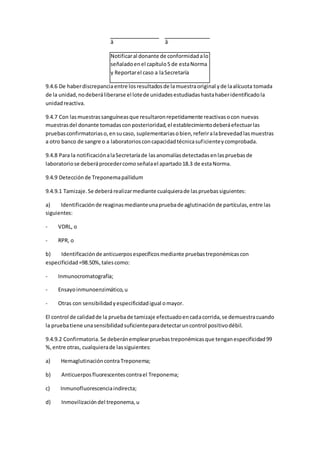â â
Notificaral donante de conformidadalo
señaladoenel capítulo5 de estaNorma
y Reportarel caso a laSecretaría
9.4.6 De haberdiscrepanciaentre losresultadosde lamuestraoriginal yde laalícuota tomada
de la unidad,nodeberáliberarse el lotede unidadesestudiadashastahaberidentificadola
unidadreactiva.
9.4.7 Con lasmuestrassanguíneasque resultaronrepetidamente reactivasocon nuevas
muestrasdel donante tomadasconposterioridad,el establecimientodeberáefectuarlas
pruebasconfirmatoriaso,ensucaso, suplementariasobien,referiralabrevedadlasmuestras
a otro banco de sangre o a laboratoriosconcapacidadtécnicasuficienteycomprobada.
9.4.8 Para la notificaciónalaSecretaríade lasanomalíasdetectadasenlaspruebasde
laboratoriose deberáprocedercomoseñalael apartado18.3 de estaNorma.
9.4.9 Detecciónde Treponemapallidum
9.4.9.1 Tamizaje.Se deberárealizarmediante cualquierade laspruebassiguientes:
a) Identificaciónde reaginasmedianteunapruebade aglutinaciónde partículas,entre las
siguientes:
- VDRL, o
- RPR, o
b) Identificaciónde anticuerposespecíficosmediante pruebastreponémicascon
especificidad=98.50%,talescomo:
- Inmunocromatografía;
- Ensayoinmunoenzimático,u
- Otras con sensibilidadyespecificidadigual omayor.
El control de calidadde la pruebade tamizaje efectuadoencadacorrida,se demuestracuando
la pruebatiene unasensibilidadsuficienteparadetectaruncontrol positivodébil.
9.4.9.2 Confirmatoria.Se deberánemplearpruebastreponémicasque tenganespecificidad99
%,entre otras, cualquierade lassiguientes:
a) HemaglutinacióncontraTreponema;
b) Anticuerposfluorescentescontrael Treponema;
c) Inmunofluorescenciaindirecta;
d) Inmovilizacióndel treponema,u
 