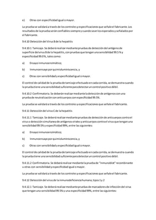e) Otras con especificidadigual omayor.
La pruebase validaráa travésde loscontrolesyespecificacionesque señaleel fabricante.Los
resultadosde lapruebaseránconfiablessiempreycuandoseanlosesperadosyseñaladospor
el fabricante.
9.4.10 Deteccióndel VirusBde la hepatitis
9.4.10.1 Tamizaje.Se deberárealizarmediantepruebasde deteccióndel antígenode
superficie delvirusBde la hepatitis,conpruebasque tenganunasensibilidad99.5 % y
especificidad99.0%, talescomo:
a) Ensayoinmunoenzimático;
b) Inmunoensayoporquimioluminiscencia,y
c) Otras con sensibilidadyespecificidadigual omayor.
El control de calidadde la pruebade tamizaje efectuadoencadacorrida,se demuestracuando
la pruebatiene unasensibilidadsuficienteparadetectaruncontrol positivodébil.
9.4.10.2 Confirmatoria.Se deberánrealizarmedianteladetecciónde antígenosconuna
pruebade neutralizaciónconanticuerposconespecificidad99.5%.
La pruebase validaráa travésde loscontrolesyespecificacionesque señaleel fabricante.
9.4.11 Deteccióndel virusCde lahepatitis
9.4.11.1 Tamizaje.Se deberárealizarmediantepruebasde detecciónde anticuerposcontrael
viruso detecciónsimultaneade antígenosviralesyanticuerposcontrael virusque tenganuna
sensibilidad99.5%y especificidad99%,entre lassiguientes:
a) Ensayoinmunoenzimático;
b) Inmunoensayoporquimioluminiscencia,y
c) Otras con sensibilidadyespecificidadigual omayor.
El control de calidadde la pruebade tamizaje efectuadoencadacorrida,se demuestra cuando
la pruebatiene unasensibilidadsuficienteparadetectaruncontrol positivodébil.
9.4.11.2 Confirmatoria.Se deberárealizarmediantelapruebade “inmunoblot”recombinante
u otras con sensibilidadyespecificidadigual omayor.
La pruebase validaráa travésde loscontrolesyespecificacionesque señaleel fabricante.
9.4.12 Deteccióndel virusde lainmunodeficienciahumana,tipos1y 2
9.4.12.1 Tamizaje.Se deberárealizarmediantepruebasde marcadoresde infeccióndel virus
que tenganuna sensibilidad99.5%y una especificidad99%,entre lassiguientes:
 