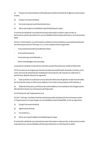 a) Ensayoinmunoenzimáticocombinadoparaladeterminaciónde antígenosyanticuerpos
virales;
b) Ensayoinmunoenzimático;
c) Inmunoensayoporquimioluminiscencia,y
d) Otras que tengansensibilidadyespecificidadigualomayor.
El control de calidadde la pruebade tamizaje efectuadoencadaencada corrida,se
demuestracuandolapruebatiene unasensibilidadsuficienteparadetectaruncontrol positivo
débil.
9.4.12.2 Confirmatoria.Laconfirmaciónse deberárealizarmediante unapruebade detección
de anticuerposcontrael VIH tipos1 y 2, entre cualquierade lassiguientes:
- Inmunoelectrotransferencia(Westernblot);
- Inmunofluorescencia;
- Inmunoensayorecombinante,u
- Otras metodologíasmásavanzadas.
La pruebase validaráa travésde loscontrolesyespecificacionesque señaleel fabricante.
9.4.13 Los bancos de sangre que efectúenpruebasde amplificaciónde ácidosnucleicos,tales
como,técnicasde amplificaciónmediadaportranscripciónode reacciónencadenade la
polimerasa,deberánobservarlosiguiente:
a) Estas pruebasnosustituyenalaspruebasde detecciónde agentesviralestransmisibles
por transfusiónaque se refiere este capítuloni sonútilescomopruebasconfirmatorias,y
b) Deberánefectuarse yverificarse de conformidadconlosestándaresde laOrganización
Mundial de la Saludy lasindicacionesdel fabricante.
9.4.14 Deteccióndel Trypanosomacruzi
9.4.14.1 Tamizaje.Se deberárealizarmediantepruebasde detecciónde anticuerposcontra
el Trypanosomacruzi que tenganuna sensibilidadyespecificidad95%,entre lassiguientes:
a) Ensayoinmunoenzimático;
b) Aglutinacióndirecta;
c) Tira reactiva,y
d) Otras conespecificidadysensibilidadigualomayor.
El control de calidadde la pruebade tamizaje efectuadoencadacorrida,se demuestracuando
la pruebatiene unasensibilidadsuficienteparadetectaruncontrol positivodébil.
 