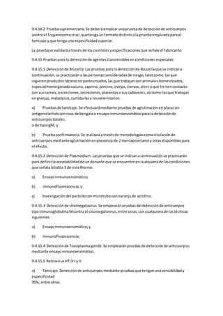 9.4.14.2 Pruebasuplementaria.Se deberáemplearunapruebade detecciónde anticuerpos
contra el Trypanosomacruzi,que tengaun formatodistintoala pruebaempleadaparael
tamizaje yque tengauna especificidadsuperior.
La pruebase validaráa travésde loscontrolesyespecificacionesque señaleel fabricante.
9.4.15 Pruebaspara la detecciónde agentestransmisiblesencondicionesespeciales
9.4.15.1 Detecciónde Brucella.Laspruebasparala detecciónde Brucellaque se indicana
continuación,se practicarána laspersonasconsideradasde riesgo,talescomo:lasque
ingierenproductoslácteosnopasteurizados,lasque trabajanconanimalesdomesticados,
especialmenteganadovacuno,caprino,porcino,ovejas,ciervos,alcesoque tienencontacto
con suscarnes, excreciones,secreciones,placentasosuscadáveres,asícomo lasque trabajan
engranjas,mataderos,curtiduríasy losveterinarios:
a) Pruebasde tamizaje.Se efectuarámediante pruebasde aglutinaciónenplacacon
antígenoteñidoconrosa de bengalao ensayoinmunoenzimáticoparala detecciónde
anticuerpostotales
o de tipoIgM, y
b) Pruebaconfirmatoria.Se realizaráatravésde metodologíascomotitulaciónde
anticuerposmedianteaglutinaciónenpresenciade 2 mercaptoetanol yotrasdisponiblespara
el efecto.
9.4.15.2 Detecciónde Plasmodium.Laspruebasque se indicanacontinuaciónse practicarán
para definirlaaceptabilidadde undonante que se encuentre encualquierade lascondiciones
que señalalatabla 3 de estaNorma:
a) Ensayoinmunoenzimático;
b) Inmunofluorescencia,y
c) Investigacióndel parásitoconmicrotuboconnaranjade acridina.
9.4.15.3 Detecciónde citomegalovirus.Se emplearánpruebasde detecciónde anticuerpos
tipoinmunoglobulinaMcontra el citomegalovirus,entre otras,concualquierade lastécnicas
siguientes:
a) Ensayoinmunoenzimático,y
b) Inmunofluorescencia;
9.4.15.4 Detecciónde Toxoplasmagondii.Se emplearánpruebasde detecciónde anticuerpos
mediante ensayoinmunoenzimático.
9.4.15.5 RetrovirusHTLV I y II:
a) Tamizaje.Detecciónde anticuerposmediante pruebasque tenganunasensibilidady
especificidad
95%, entre otras:
 