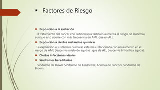 Factores de Riesgo
 Exposición a la radiación
El tratamiento del cáncer con radioterapia también aumenta el riesgo de leucemia,
aunque esto ocurre con más frecuencia en AML que en ALL.
 Exposición a ciertas sustancias químicas
La exposición a sustancias químicas está más relacionada con un aumento en el
riesgo de AML (leucemia mieloide aguda) que de ALL (leucemia linfocítica aguda).
 Ciertas infecciones virales
 Síndromes hereditarios
Síndrome de Down, Síndrome de Klinefelter, Anemia de Fanconi, Síndrome de
Bloom.
 