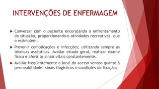 INTERVENÇÕES DE ENFERMAGEM
 Conversar com o paciente encorajando o enfrentamento
da situação, proporcionando-o atividades recreativas, que
o estimulem.
 Prevenir complicações e infecções; utilizando sempre as
técnicas assépticas. Avaliar estado geral, realizar exame
físico e aferir os sinais vitais constantemente.
 Avaliar freqüentemente o local do acesso venoso quanto à
permeabilidade, sinais flogísticos e condições da fixação;
 
