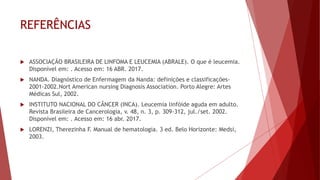 REFERÊNCIAS
 ASSOCIAÇÃO BRASILEIRA DE LINFOMA E LEUCEMIA (ABRALE). O que é leucemia.
Disponível em: . Acesso em: 16 ABR. 2017.
 NANDA. Diagnóstico de Enfermagem da Nanda: definições e classificações-
2001-2002.Nort American nursing Diagnosis Association. Porto Alegre: Artes
Médicas Sul, 2002.
 INSTITUTO NACIONAL DO CÂNCER (INCA). Leucemia linfóide aguda em adulto.
Revista Brasileira de Cancerologia, v. 48, n. 3, p. 309-312, jul./set. 2002.
Disponível em: . Acesso em: 16 abr. 2017.
 LORENZI, Therezinha F. Manual de hematologia. 3 ed. Belo Horizonte: Medsi,
2003.
 