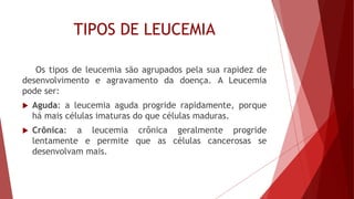 TIPOS DE LEUCEMIA
Os tipos de leucemia são agrupados pela sua rapidez de
desenvolvimento e agravamento da doença. A Leucemia
pode ser:
 Aguda: a leucemia aguda progride rapidamente, porque
há mais células imaturas do que células maduras.
 Crônica: a leucemia crônica geralmente progride
lentamente e permite que as células cancerosas se
desenvolvam mais.
 