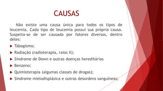 CAUSAS
Não existe uma causa única para todos os tipos de
leucemia. Cada tipo de leucemia possui sua própria causa.
Suspeita-se de ser causada por fatores diversos, dentro
deles:
 Tabagismo;
 Radiação (radioterapia, raios X);
 Síndrome de Down e outras doenças hereditárias
 Benzeno;
 Quimioterapia (algumas classes de drogas);
 Síndrome mielodisplásica e outras desordens sanguíneas;
 