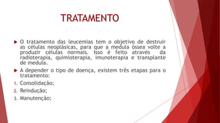 TRATAMENTO
 O tratamento das leucemias tem o objetivo de destruir
as células neoplásicas, para que a medula óssea volte a
produzir células normais. Isso é feito através da
radioterapia, quimioterapia, imunoterapia e transplante
de medula.
 A depender o tipo de doença, existem três etapas para o
tratamento:
1. Consolidação;
2. Reindução;
3. Manutenção;
 