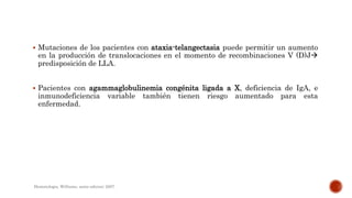  Mutaciones de los pacientes con ataxia-telangectasia puede permitir un aumento
en la producción de translocaciones en el momento de recombinaciones V (D)J
predisposición de LLA.
 Pacientes con agammaglobulinemia congénita ligada a X, deficiencia de IgA, e
inmunodeficiencia variable también tienen riesgo aumentado para esta
enfermedad.
Hematologia, Williams, sexta edicion; 2007.
 