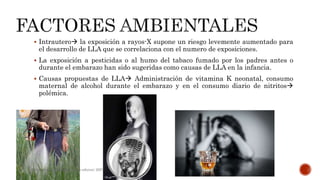  Intrautero la exposición a rayos-X supone un riesgo levemente aumentado para
el desarrollo de LLA que se correlaciona con el numero de exposiciones.
 La exposición a pesticidas o al humo del tabaco fumado por los padres antes o
durante el embarazo han sido sugeridas como causas de LLA en la infancia.
 Causas propuestas de LLA Administración de vitamina K neonatal, consumo
maternal de alcohol durante el embarazo y en el consumo diario de nitritos
polémica.
Hematologia, Williams, sexta edicion; 2007.
 