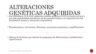  Los linfoblastos  de LLA adquieren cambios genéticos 2/3 no ocurren al azar y
con toda probabilidad contribuyen de dos grandes formas a la expansión del clon
leucémico numero y estructura cromosómica.
 Translocaciones, inversiones, deleciones, mutaciones puntuales y amplificaciones.
 Afectan de tal forma que alteran los programas de diferenciación, proliferación y
supervivencia.
Hematologia, Williams, sexta edicion; 2007.
 