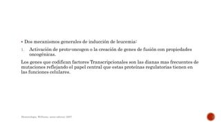  Dos mecanismos generales de inducción de leucemia:
1. Activación de proto-oncogen o la creación de genes de fusión con propiedades
oncogénicas.
Los genes que codifican factores Transcripcionales son las dianas mas frecuentes de
mutaciones reflejando el papel central que estas proteínas regulatorias tienen en
las funciones celulares.
Hematologia, Williams, sexta edicion; 2007.
 