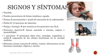 Variable.
 Pueden presentarse de forma insidiosa o aguda.
 Forma de presentación = grado de extensión de la enfermedad.
 Fiebre 1/3 proviene de infección.
 Fatiga y letargia  por anemia en los pacientes con LLA.
 Pacientes mayores disnea asociada a anemia, angina o
inestabilidad.
 ¼ pacientes  presentan dolor óseo, artralgia, negándose a
andar expansión de las células leucémicas en la cavidad
medular.
 Síntomas menos comunes cefalea, vomito, alteraciones en las
funciones mentales, oliguria y anuria.
Hematologia, Williams, sexta edicion; 2007.
 