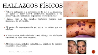 Palidez, petequias y la equimosis de la piel o las mucosas,
así como el dolor óseo infiltración leucémica o la
hemorragia que comprime el periostio frecuentemente.
 Hígado, bazo y los ganglios linfáticos lugares mas
frecuentes de afectación.
 El grado de organomegalia es mayor en niños que en
adultos.
 Masa anterior mediastinica 7-10% niños y 15% adultos
síndrome de vena cava superior.
 Afección ocular, nódulos subcutáneos, parálisis de nervios
craneales, priaprismo.
Hematologia, Williams, sexta edicion; 2007.
 